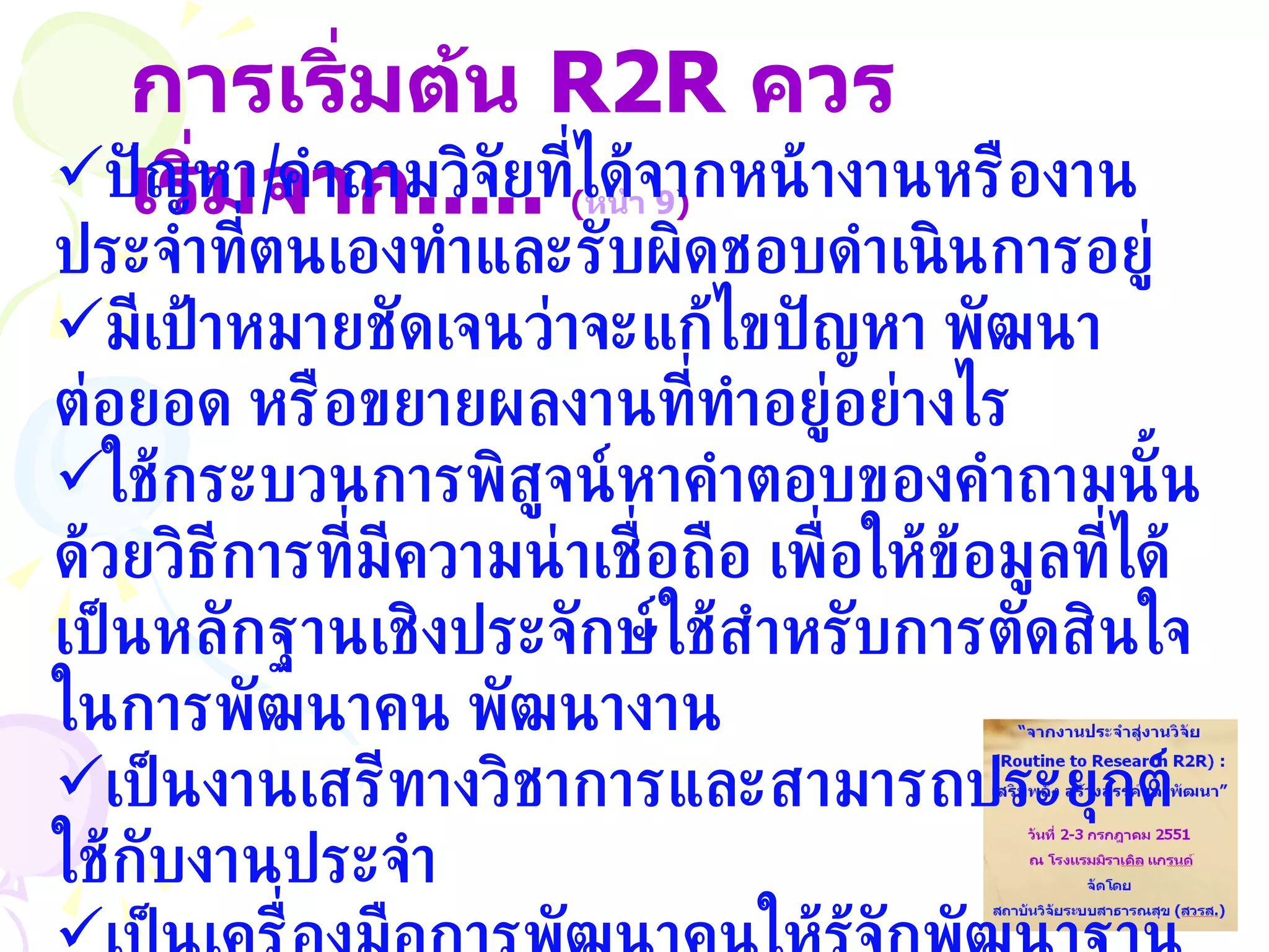 การเริ่มต้น   R2R  ควรเริ่มจาก .....  ( หน้า 9 ) ปัญหา / คำถามวิจัยที่ได้จากหน้างานหรืองานประจำที่ตนเองทำและรับผิดชอบดำเนินการอยู่ มีเป้าหมายชัดเจนว่าจะแก้ไขปัญหา พัฒนา ต่อยอด หรือขยายผลงานที่ทำอยู่อย่างไร ใช้กระบวนการพิสูจน์หาคำตอบของคำถามนั้นด้วยวิธีการที่มีความน่าเชื่อถือ เพื่อให้ข้อมูลที่ได้เป็นหลักฐานเชิงประจักษ์ใช้สำหรับการตัดสินใจในการพัฒนาคน พัฒนางาน เป็นงานเสรีทางวิชาการและสามารถประยุกต์ใช้กับงานประจำ เป็นเครื่องมือการพัฒนาคนให้รู้จักพัฒนาฐานข้อมูล  รู้จักใช้ข้อมูลและสามารถคิดเชิงระบบ 