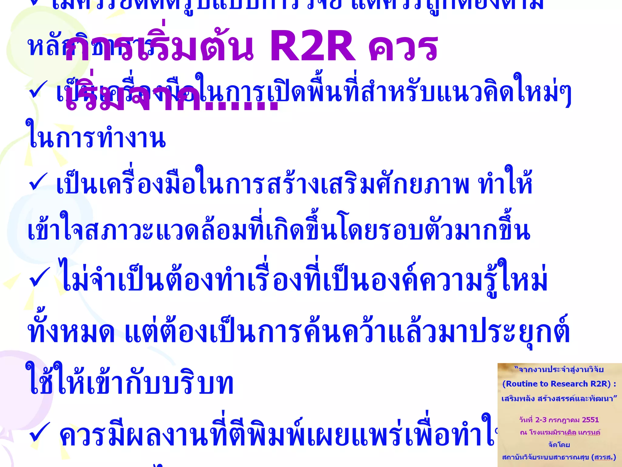 ไม่ควรยึดติดรูปแบบการวิจัย แต่ควรถูกต้องตามหลักวิชาการ เป็นเครื่องมือในการเปิดพื้นที่สำหรับแนวคิดใหม่ๆ ในการทำงาน เป็นเครื่องมือในการสร้างเสริมศักยภาพ ทำให้เข้าใจสภาวะแวดล้อมที่เกิดขึ้นโดยรอบตัวมากขึ้น ไม่จำเป็นต้องทำเรื่องที่เป็นองค์ความรู้ใหม่ทั้งหมด แต่ต้องเป็นการค้นคว้าแล้วมาประยุกต์ใช้ให้เข้ากับบริบท ควรมีผลงานที่ตีพิมพ์เผยแพร่เพื่อทำให้ผู้อื่นร่วมเรียนรู้ได้ การเริ่มต้น   R2R  ควรเริ่มจาก ......  