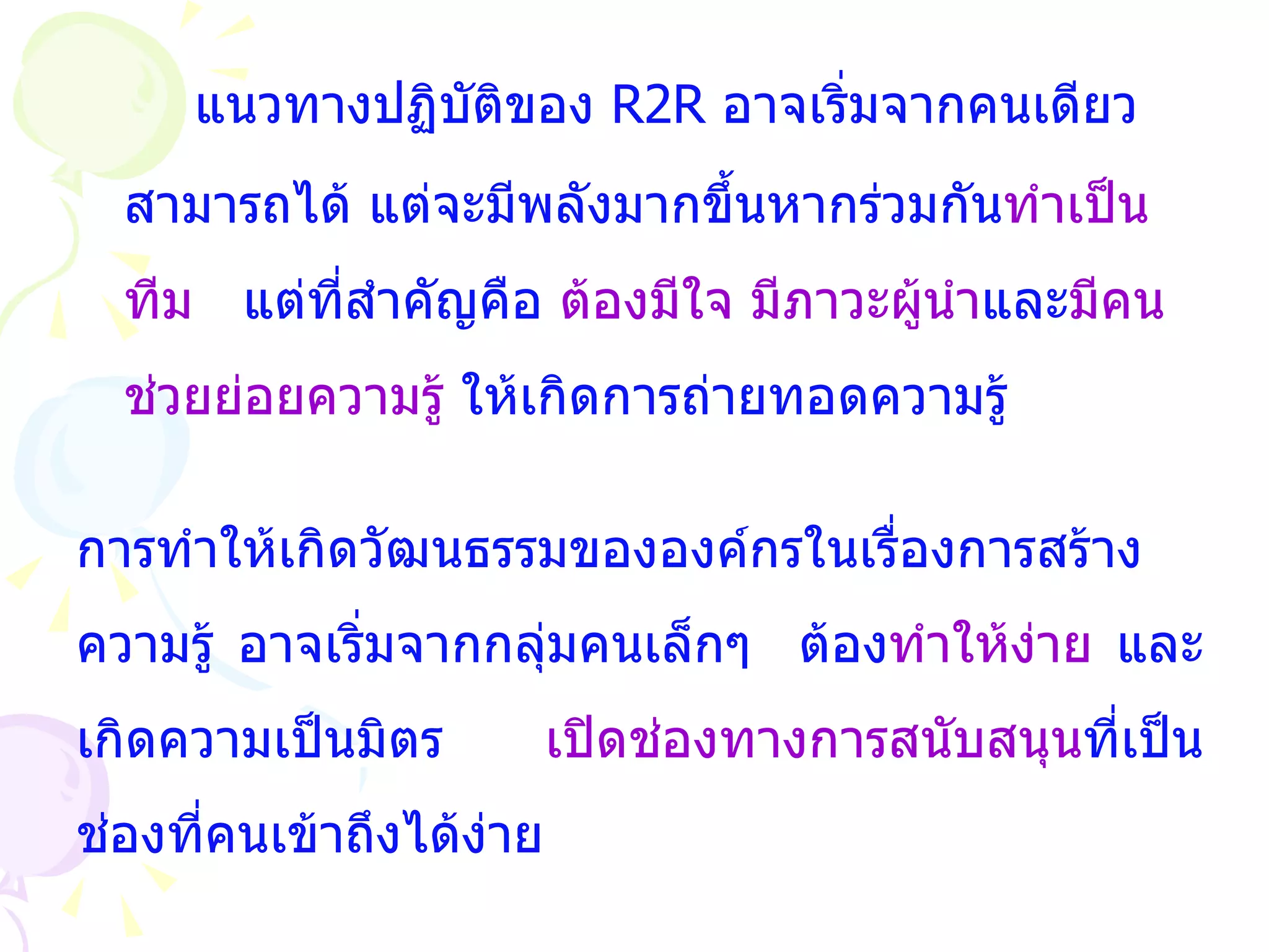แนวทางปฏิบัติของ  R2R  อาจเริ่มจากคนเดียว สามารถได้ แต่จะมีพลังมากขึ้นหากร่วมกัน ทำเป็นทีม  แต่ที่สำคัญคือ  ต้องมีใจ มีภาวะผู้นำ และ มีคนช่วยย่อยความรู้  ให้เกิดการถ่ายทอดความรู้ การทำให้เกิดวัฒนธรรมขององค์กรในเรื่องการสร้างความรู้ อาจเริ่มจากกลุ่มคนเล็กๆ  ต้อง ทำให้ง่าย  และเกิดความเป็นมิตร   เปิดช่องทางการสนับสนุน ที่เป็นช่องที่คนเข้าถึงได้ง่าย 