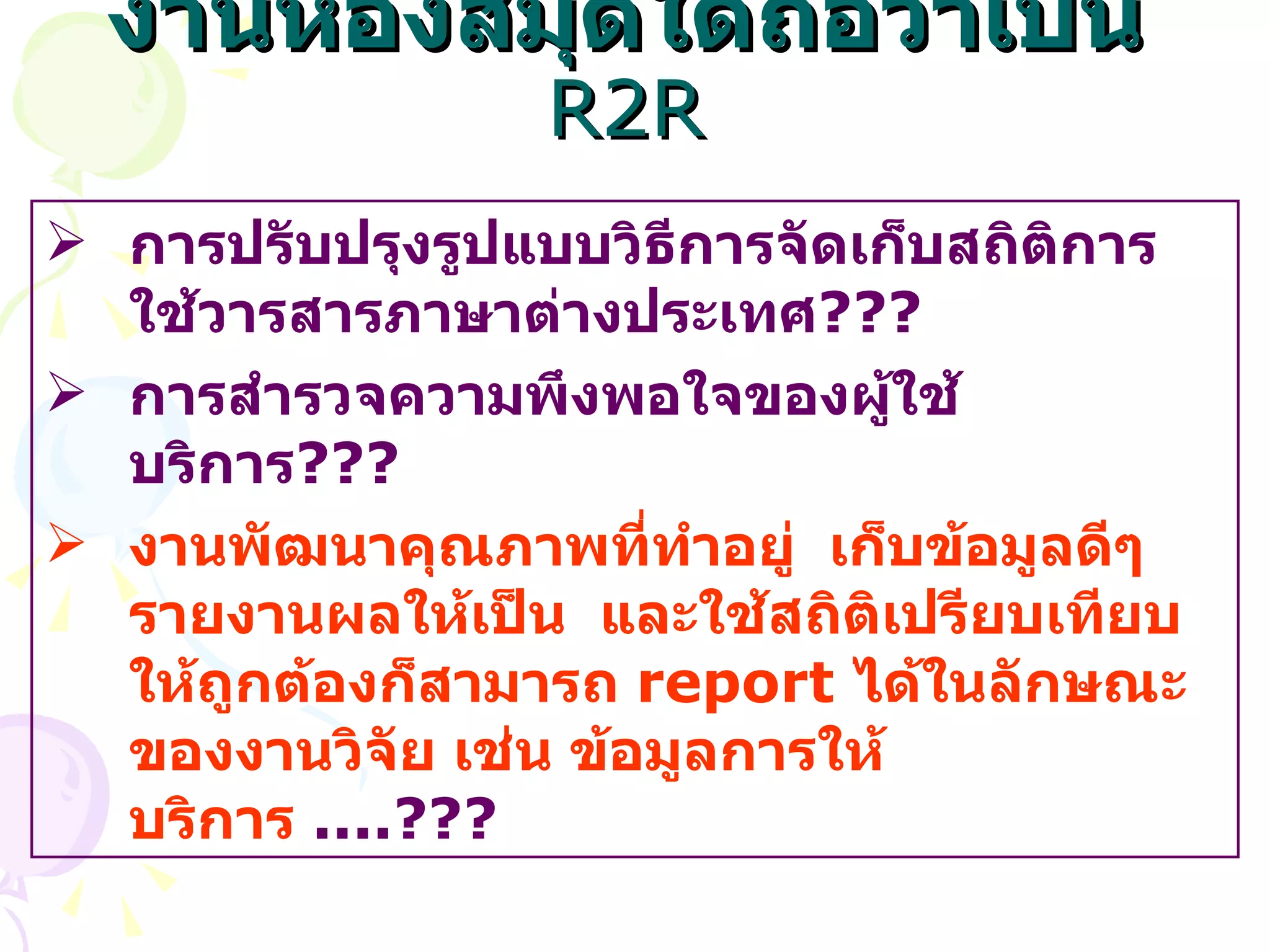 งานห้องสมุดใดถือว่าเป็น  R2R การปรับปรุงรูปแบบวิธีการจัดเก็บสถิติการใช้วารสารภาษาต่างประเทศ ??? การสำรวจความพึงพอใจของผู้ใช้บริการ ??? งานพัฒนาคุณภาพที่ทำอยู่  เก็บข้อมูลดีๆ  รายงานผลให้เป็น  และใช้สถิติเปรียบเทียบให้ถูกต้องก็สามารถ  report  ได้ในลักษณะของงานวิจัย เช่น ข้อมูลการให้บริการ  ....??? 