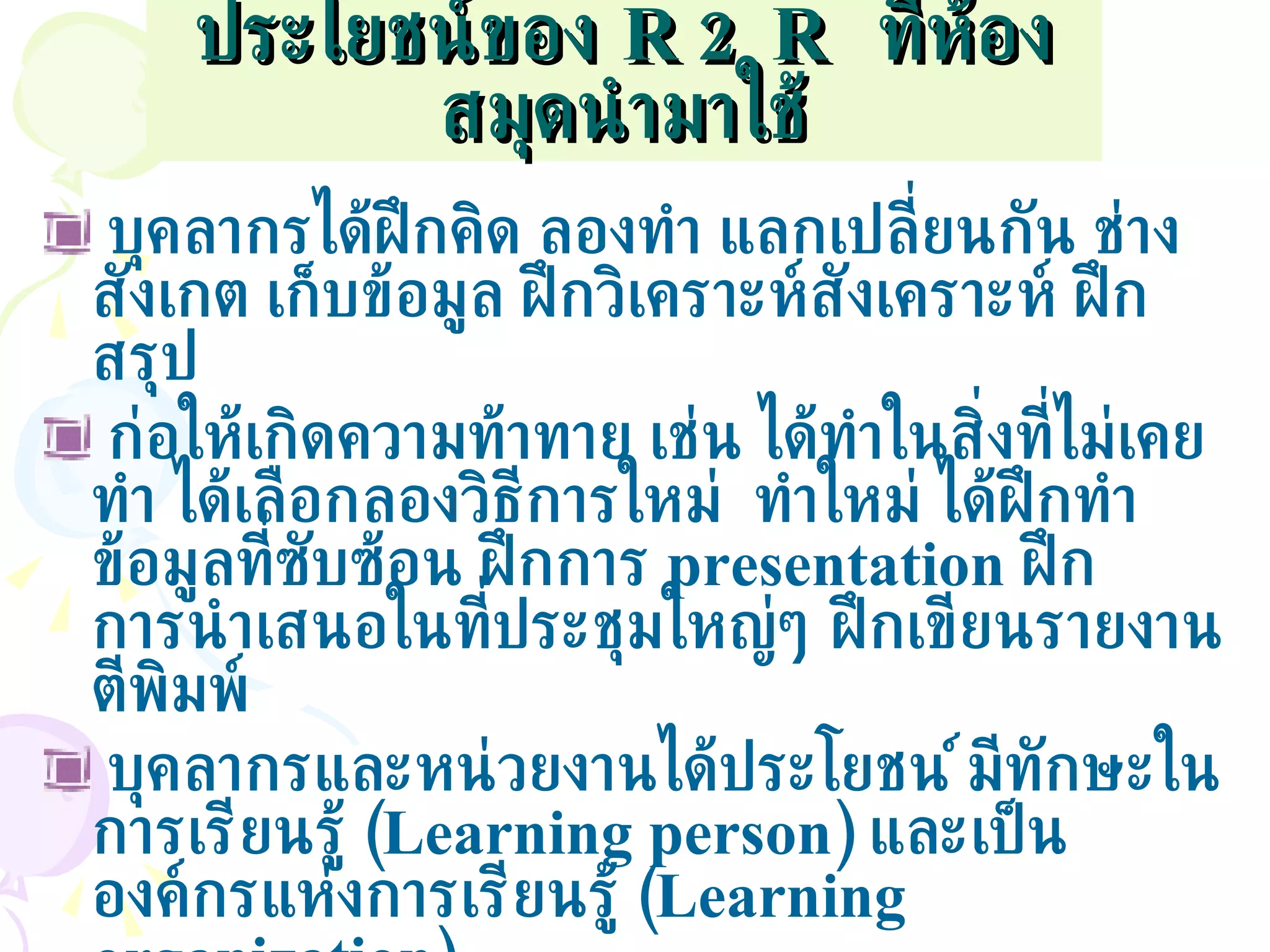 ประโยชน์ของ   R2R  ที่ห้องสมุดนำมาใช้ บุคลากรได้ฝึกคิด ลองทำ แลกเปลี่ยนกัน ช่างสังเกต เก็บข้อมูล ฝึกวิเคราะห์สังเคราะห์ ฝึกสรุป ก่อให้เกิดความท้าทาย เช่น ได้ทำในสิ่งที่ไม่เคยทำ ได้เลือกลองวิธีการใหม่  ทำใหม่ ได้ฝึกทำข้อมูลที่ซับซ้อน ฝึกการ  presentation  ฝึกการนำเสนอในที่ประชุมใหญ่ๆ ฝึกเขียนรายงานตีพิมพ์ บุคลากรและหน่วยงานได้ประโยชน์ มีทักษะในการเรียนรู้  ( Learning person)  และเป็นองค์กรแห่งการเรียนรู้  ( Learning organization) บุคลากรได้ทำประโยชน์หลากหลายระดับทั้งต่องาน ต่อทีมงาน ต่อองค์กร ต่อวิชาชีพ ต่อเครือข่าย ต่อสังคม และเป็นส่วนหนึ่งของสังคมการเรียนรู้ในสังคมไทย 