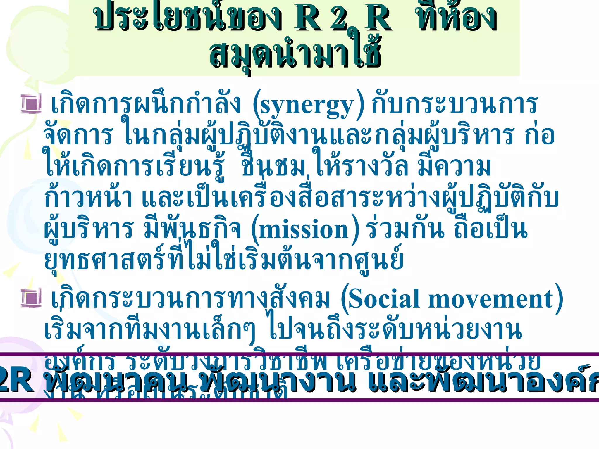ประโยชน์ของ   R2R  ที่ห้องสมุดนำมาใช้ เกิดการผนึกกำลัง  ( synergy)   กับกระบวนการจัดการ   ในกลุ่มผู้ปฏิบัติงานและกลุ่มผู้บริหาร ก่อให้เกิดการเรียนรู้  ชื่นชม ให้รางวัล มีความก้าวหน้า และเป็นเครื่องสื่อสาระหว่างผู้ปฏิบัติกับผู้บริหาร มีพันธกิจ  ( mission)  ร่วมกัน   ถือเป็นยุทธศาสตร์ที่ไม่ใช่เริ่มต้นจากศูนย์  เกิดกระบวนการทางสังคม  ( Social movement)   เริ่มจากทีมงานเล็กๆ ไปจนถึงระดับหน่วยงาน องค์กร ระดับวงการวิชาชีพ เครือข่ายของหน่วยงาน หรือเป็นระดับชาติ R2R   พัฒนาคน พัฒนางาน และพัฒนาองค์กรได้ 