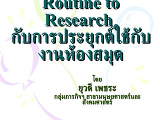 Routine to Research  กับการประยุกต์ใช้กับงานห้องสมุด โดย ยุวดี เพชระ กลุ่มภารกิจฯ สาขามนุษยศาสตร์และสังคมศาสตร์ 