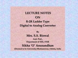 LECTURE NOTES
ON
R-2R Ladder Type
Digital to Analog Converter
By
Mrs. S.S. Biswal
Asst. Prof.,
Department of EEE, ITER
Sikha ‘O’ Anusandhan
(Deemed to be University) Bhubaneswar, Odisha, India
 