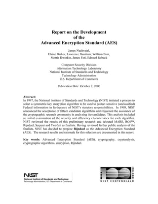 Report on the Development
                            of the
              Advanced Encryption Standard (AES)
                                    James Nechvatal,
                    Elaine Barker, Lawrence Bassham, William Burr,
                      Morris Dworkin, James Foti, Edward Roback

                              Computer Security Division
                          Information Technology Laboratory
                     National Institute of Standards and Technology
                               Technology Administration
                             U.S. Department of Commerce

                            Publication Date: October 2, 2000


Abstract:
In 1997, the National Institute of Standards and Technology (NIST) initiated a process to
select a symmetric-key encryption algorithm to be used to protect sensitive (unclassified)
Federal information in furtherance of NIST’s statutory responsibilities. In 1998, NIST
announced the acceptance of fifteen candidate algorithms and requested the assistance of
the cryptographic research community in analyzing the candidates. This analysis included
an initial examination of the security and efficiency characteristics for each algorithm.
NIST reviewed the results of this preliminary research and selected MARS, RC6™,
Rijndael, Serpent and Twofish as finalists. Having reviewed further public analysis of the
finalists, NIST has decided to propose Rijndael as the Advanced Encryption Standard
(AES). The research results and rationale for this selection are documented in this report.

Key words: Advanced Encryption Standard (AES), cryptography, cryptanalysis,
cryptographic algorithms, encryption, Rijndael.




                                            1
 
