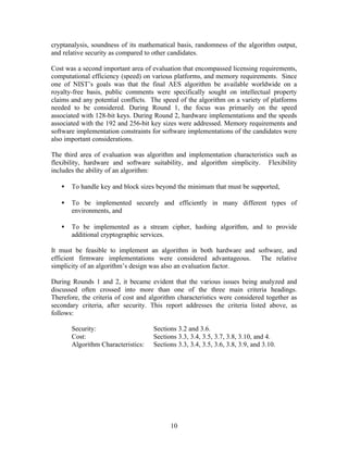 cryptanalysis, soundness of its mathematical basis, randomness of the algorithm output,
and relative security as compared to other candidates.

Cost was a second important area of evaluation that encompassed licensing requirements,
computational efficiency (speed) on various platforms, and memory requirements. Since
one of NIST’s goals was that the final AES algorithm be available worldwide on a
royalty-free basis, public comments were specifically sought on intellectual property
claims and any potential conflicts. The speed of the algorithm on a variety of platforms
needed to be considered. During Round 1, the focus was primarily on the speed
associated with 128-bit keys. During Round 2, hardware implementations and the speeds
associated with the 192 and 256-bit key sizes were addressed. Memory requirements and
software implementation constraints for software implementations of the candidates were
also important considerations.

The third area of evaluation was algorithm and implementation characteristics such as
flexibility, hardware and software suitability, and algorithm simplicity. Flexibility
includes the ability of an algorithm:

   •   To handle key and block sizes beyond the minimum that must be supported,

   •   To be implemented securely and efficiently in many different types of
       environments, and

   •   To be implemented as a stream cipher, hashing algorithm, and to provide
       additional cryptographic services.

It must be feasible to implement an algorithm in both hardware and software, and
efficient firmware implementations were considered advantageous. The relative
simplicity of an algorithm’s design was also an evaluation factor.

During Rounds 1 and 2,       it became evident that the various issues being analyzed and
discussed often crossed       into more than one of the three main criteria headings.
Therefore, the criteria of   cost and algorithm characteristics were considered together as
secondary criteria, after    security. This report addresses the criteria listed above, as
follows:

       Security:                       Sections 3.2 and 3.6.
       Cost:                           Sections 3.3, 3.4, 3.5, 3.7, 3.8, 3.10, and 4.
       Algorithm Characteristics:      Sections 3.3, 3.4, 3.5, 3.6, 3.8, 3.9, and 3.10.




                                              10
 