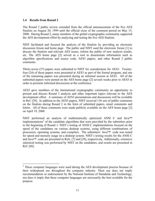 1.4   Results from Round 2

The Round 2 public review extended from the official announcement of the five AES
finalists on August 20, 1999 until the official close of the comment period on May 15,
2000. During Round 2, many members of the global cryptographic community supported
the AES development effort by analyzing and testing the five AES finalists.

NIST facilitated and focused the analysis of the finalists by providing an electronic
discussion forum and home page. The public and NIST used the electronic forum [1] to
discuss the finalists and relevant AES issues, inform the public of new analysis results,
etc. The AES home page [2] served as a tool to disseminate information such as
algorithm specifications and source code, AES3 papers, and other Round 2 public
comments.

Thirty-seven (37) papers were submitted to NIST for consideration for AES3. Twenty-
four (24) of those papers were presented at AES3 as part of the formal program, and one
of the remaining papers was presented during an informal session at AES3. All of the
submitted papers were posted on the AES home page [2] several weeks prior to AES3 in
order to promote informed discussions at the conference.

AES3 gave members of the international cryptographic community an opportunity to
present and discuss Round 2 analysis and other important topics relevant to the AES
development effort. A summary of AES3 presentations and discussions will be available
in Ref. [29]. In addition to the AES3 papers, NIST received 136 sets of public comments
on the finalists during Round 2 in the form of submitted papers, email comments and
letters. All of these comments were made publicly available on the AES home page [2]
on April 19, 2000.

NIST performed an analysis of mathematically optimized ANSI C and Java™
implementations2 of the candidate algorithms that were provided by the submitters prior
to the beginning of Round 1. NIST’s testing of ANSI C implementations focused on the
speed of the candidates on various desktop systems, using different combinations of
processors, operating systems, and compilers. The submitters’ Java™ code was tested
for speed and memory usage on a desktop system. NIST’s testing results for the ANSI C
and Java™ code are presented in Refs. [7] and [28], respectively. Additionally, extensive
statistical testing was performed by NIST on the candidates, and results are presented in
Ref. [88].




2
  These computer languages were used during the AES development process because of
their widespread use throughout the computer industry. Their use does not imply
recommendation or endorsement by the National Institute of Standards and Technology,
nor does it imply that these computer languages are necessarily the best available for the
purpose.


                                           11
 