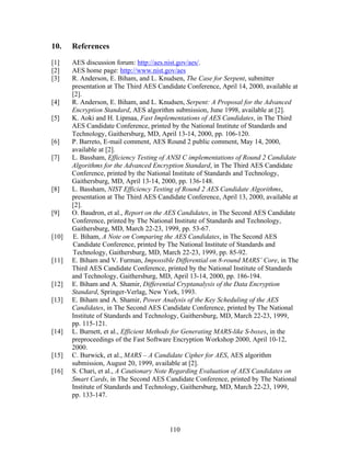 10.    References

[1]    AES discussion forum: http://aes.nist.gov/aes/.
[2]    AES home page: http://www.nist.gov/aes
[3]    R. Anderson, E. Biham, and L. Knudsen, The Case for Serpent, submitter
       presentation at The Third AES Candidate Conference, April 14, 2000, available at
       [2].
[4]    R. Anderson, E. Biham, and L. Knudsen, Serpent: A Proposal for the Advanced
       Encryption Standard, AES algorithm submission, June 1998, available at [2].
[5]    K. Aoki and H. Lipmaa, Fast Implementations of AES Candidates, in The Third
       AES Candidate Conference, printed by the National Institute of Standards and
       Technology, Gaithersburg, MD, April 13-14, 2000, pp. 106-120.
[6]    P. Barreto, E-mail comment, AES Round 2 public comment, May 14, 2000,
       available at [2].
[7]    L. Bassham, Efficiency Testing of ANSI C implementations of Round 2 Candidate
       Algorithms for the Advanced Encryption Standard, in The Third AES Candidate
       Conference, printed by the National Institute of Standards and Technology,
       Gaithersburg, MD, April 13-14, 2000, pp. 136-148.
[8]    L. Bassham, NIST Efficiency Testing of Round 2 AES Candidate Algorithms,
       presentation at The Third AES Candidate Conference, April 13, 2000, available at
       [2].
[9]    O. Baudron, et al., Report on the AES Candidates, in The Second AES Candidate
       Conference, printed by The National Institute of Standards and Technology,
       Gaithersburg, MD, March 22-23, 1999, pp. 53-67.
[10]   E. Biham, A Note on Comparing the AES Candidates, in The Second AES
       Candidate Conference, printed by The National Institute of Standards and
       Technology, Gaithersburg, MD, March 22-23, 1999, pp. 85-92.
[11]   E. Biham and V. Furman, Impossible Differential on 8-round MARS’ Core, in The
       Third AES Candidate Conference, printed by the National Institute of Standards
       and Technology, Gaithersburg, MD, April 13-14, 2000, pp. 186-194.
[12]   E. Biham and A. Shamir, Differential Cryptanalysis of the Data Encryption
       Standard, Springer-Verlag, New York, 1993.
[13]   E. Biham and A. Shamir, Power Analysis of the Key Scheduling of the AES
       Candidates, in The Second AES Candidate Conference, printed by The National
       Institute of Standards and Technology, Gaithersburg, MD, March 22-23, 1999,
       pp. 115-121.
[14]   L. Burnett, et al., Efficient Methods for Generating MARS-like S-boxes, in the
       preproceedings of the Fast Software Encryption Workshop 2000, April 10-12,
       2000.
[15]   C. Burwick, et al., MARS – A Candidate Cipher for AES, AES algorithm
       submission, August 20, 1999, available at [2].
[16]   S. Chari, et al., A Cautionary Note Regarding Evaluation of AES Candidates on
       Smart Cards, in The Second AES Candidate Conference, printed by The National
       Institute of Standards and Technology, Gaithersburg, MD, March 22-23, 1999,
       pp. 133-147.




                                         110
 