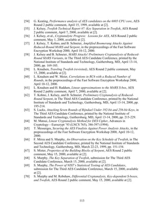 [54]   G. Keating, Performance analysis of AES candidates on the 6805 CPU core, AES
       Round 2 public comment, April 15, 1999, available at [2].
[55]   J. Kelsey, Twofish Technical Report #7: Key Separation in Twofish, AES Round
       2 public comment, April 7, 2000, available at [2].
[56]   J. Kelsey, et al., Cryptanalytic Progress: Lessons for AES, AES Round 2 public
       comment, May 1, 2000, available at [2].
[57]   J. Kelsey, T. Kohno, and B. Schneier, Amplified Boomerang Attacks Against
       Reduced-Round MARS and Serpent, in the preproceedings of the Fast Software
       Encryption Workshop 2000, April 10-12, 2000.
[58]   J. Kelsey and B. Schneier, MARS Attacks! Preliminary Cryptanalysis of Reduced-
       Round MARS Variants, in The Third AES Candidate Conference, printed by the
       National Institute of Standards and Technology, Gaithersburg, MD, April 13-14,
       2000, pp. 169-185.
[59]   L. Knudsen, Trawling Twofish (revisited), AES Round 2 public comment, May
       15, 2000, available at [2].
[60]   L. Knudsen and W. Meier, Correlations in RC6 with a Reduced Number of
       Rounds, in the preproceedings of the Fast Software Encryption Workshop 2000,
       April 10-12, 2000.
[61]   L. Knudsen and H. Raddum, Linear approximations to the MARS S-box, AES
       Round 2 public comment, April 7, 2000, available at [2].
[62]   T. Kohno, J. Kelsey, and B. Schneier, Preliminary Cryptanalysis of Reduced-
       Round Serpent, in The Third AES Candidate Conference, printed by the National
       Institute of Standards and Technology, Gaithersburg, MD, April 13-14, 2000, pp.
       195-214.
[63]   S. Lucks, Attacking Seven Rounds of Rijndael Under 192-bit and 256-bit Keys, in
       The Third AES Candidate Conference, printed by the National Institute of
       Standards and Technology, Gaithersburg, MD, April 13-14, 2000, pp. 215-229.
[64]   M. Matsui, Linear Cryptanalysis Method for DES Cipher, Advances in
       Cryptology—Eurocrypt ’93 (LNCS 765), 386-397 (1994).
[65]   T. Messerges, Securing the AES Finalists Against Power Analysis Attacks, in the
       preproceedings of the Fast Software Encryption Workshop 2000, April 10-12,
       2000.
[66]   F. Mirza and S. Murphy, An Observation on the Key Schedule of Twofish, in The
       Second AES Candidate Conference, printed by the National Institute of Standards
       and Technology, Gaithersburg, MD, March 22-23, 1999, pp. 151-154.
[67]   S. Mister, Properties of the Building Blocks of Serpent, AES Round 2 public
       comment, May 15, 2000, available at [2].
[68]   S. Murphy, The Key Separation of Twofish, submission for The Third AES
       Candidate Conference, March 15, 2000, available at [2].
[69]   S. Murphy, The Power of NIST’s Statistical Testing of AES Candidates,
       submission for The Third AES Candidate Conference, March 15, 2000, available
       at [2].
[70]   S. Murphy and M. Robshaw, Differential Cryptanalysis, Key-dependent S-boxes,
       and Twofish, AES Round 2 public comment, May 15, 2000, available at [2].




                                         113
 