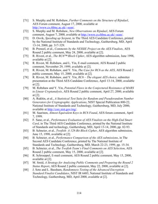 [71]   S. Murphy and M. Robshaw, Further Comments on the Structure of Rijndael,
       AES Forum comment, August 17, 2000, available at
       http://www.cs.rhbnc.ac.uk/~sean/.
[72]   S. Murphy and M. Robshaw, New Observations on Rijndael, AES Forum
       comment, August 7, 2000, available at http://www.cs.rhbnc.ac.uk/~sean/.
[73]   D. Osvik, Speeding up Serpent, in The Third AES Candidate Conference, printed
       by the National Institute of Standards and Technology, Gaithersburg, MD, April
       13-14, 2000, pp. 317-329.
[74]   B. Preneel, et al., Comments by the NESSIE Project on the AES Finalists, AES
       Round 2 public comment, May 24, 2000, available at [2].
[75]   R. Rivest, et al., The RC6™ Block Cipher, AES algorithm submission, June 1998,
       available at [2].
[76]   R. Rivest, M. Robshaw, and L. Yin, E-mail comment, AES Round 2 public
       comment, November 29, 1999, available at [2].
[77]   R. Rivest, M. Robshaw, and Y. Yin, The Case for RC6 as the AES, AES Round 2
       public comment, May 15, 2000, available at [2].
[78]   R. Rivest, M. Robshaw, and Y. Yin, RC6 – The elegant AES choice, submitter
       presentation at the Third AES Candidate Conference, April 13-14, 2000, available
       at [2].
[79]   M. Robshaw and Y. Yin, Potential Flaws in the Conjectured Resistance of MARS
       to Linear Cryptanalysis, AES Round 2 public comment, April 27, 2000, available
       at [2].
[80]   A. Rukhin, et al., A Statistical Test Suite for Random and Pseudorandom Number
       Generators for Cryptographic Applications, NIST Special Publication 800-22,
       National Institute of Standards and Technology, Gaithersburg, MD, July 2000,
       available at http://csrc.nist.gov/rng/.
[81]   M. Saarinen, Almost Equivalent Keys in RC6 Found, AES forum comment, April
       7, 1999.
[82]   F. Sano, et al., Performance Evaluation of AES Finalists on the High-End Smart
       Card, in The Third AES Candidate Conference, printed by the National Institute
       of Standards and technology, Gaithersburg, MD, April 13-14, 2000, pp. 82-93.
[83]   B. Schneier, et al., Twofish: A 128-Bit Block Cipher, AES algorithm submission,
       June 15, 1998, available at [2].
[84]   B. Schneier, et al., Performance Comparison of the AES submissions, in The
       Second AES Candidate Conference, printed by The National Institute of
       Standards and Technology, Gaithersburg, MD, March 22-23, 1999, pp. 15-34.
[85]   B. Schneier, et al., The Twofish Team’s Final Comments on AES Selection, AES
       Round 2 public comment, May 15, 2000, available at [2].
[86]   R. Schroeppel, E-mail comment, AES Round 2 public comment, May 15, 2000,
       available at [2].
[87]   M. Smid, A Strategy for Analyzing Public Comments and Preparing the Round 2
       Status Report, AES Round 2 public comment, May 22, 2000, available at [2].
[88]   J. Soto and L. Bassham, Randomness Testing of the Advanced Encryption
       Standard Finalist Candidates, NIST IR 6483, National Institute of Standards and
       Technology, Gaithersburg, MD, April 2000, available at [2].




                                         114
 