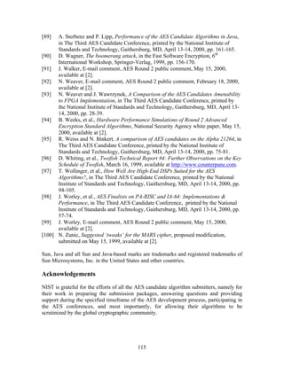 [89]  A. Sterbenz and P. Lipp, Performance of the AES Candidate Algorithms in Java,
      in The Third AES Candidate Conference, printed by the National Institute of
      Standards and Technology, Gaithersburg, MD, April 13-14, 2000, pp. 161-165.
[90] D. Wagner, The boomerang attack, in the Fast Software Encryption, 6th
      International Workshop, Springer-Verlag, 1999, pp. 156-170.
[91] J. Walker, E-mail comment, AES Round 2 public comment, May 15, 2000,
      available at [2].
[92] N. Weaver, E-mail comment, AES Round 2 public comment, February 18, 2000,
      available at [2].
[93] N. Weaver and J. Wawrzynek, A Comparison of the AES Candidates Amenability
      to FPGA Implementation, in The Third AES Candidate Conference, printed by
      the National Institute of Standards and Technology, Gaithersburg, MD, April 13-
      14, 2000, pp. 28-39.
[94] B. Weeks, et al., Hardware Performance Simulations of Round 2 Advanced
      Encryption Standard Algorithms, National Security Agency white paper, May 15,
      2000, available at [2].
[95] R. Weiss and N. Binkert, A comparison of AES candidates on the Alpha 21264, in
      The Third AES Candidate Conference, printed by the National Institute of
      Standards and Technology, Gaithersburg, MD, April 13-14, 2000, pp. 75-81.
[96] D. Whiting, et al., Twofish Technical Report #4: Further Observations on the Key
      Schedule of Twofish, March 16, 1999, available at http://www.counterpane.com.
[97] T. Wollinger, et al., How Well Are High-End DSPs Suited for the AES
      Algorithms?, in The Third AES Candidate Conference, printed by the National
      Institute of Standards and Technology, Gaithersburg, MD, April 13-14, 2000, pp.
      94-105.
[98] J. Worley, et al., AES Finalists on PA-RISC and IA-64: Implementations &
      Performance, in The Third AES Candidate Conference, printed by the National
      Institute of Standards and Technology, Gaithersburg, MD, April 13-14, 2000, pp.
      57-74.
[99] J. Worley, E-mail comment, AES Round 2 public comment, May 15, 2000,
      available at [2].
[100] N. Zunic, Suggested ‘tweaks’ for the MARS cipher, proposed modification,
      submitted on May 15, 1999, available at [2].

Sun, Java and all Sun and Java-based marks are trademarks and registered trademarks of
Sun Microsystems, Inc. in the United States and other countries.

Acknowledgements

NIST is grateful for the efforts of all the AES candidate algorithm submitters, namely for
their work in preparing the submission packages, answering questions and providing
support during the specified timeframe of the AES development process, participating in
the AES conferences, and most importantly, for allowing their algorithms to be
scrutinized by the global cryptographic community.




                                           115
 
