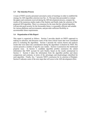 1.5   The Selection Process

A team of NIST security personnel convened a series of meetings in order to establish the
strategy for AES algorithm selection (see Sec. 2). The team then proceeded to evaluate
the papers and comments received during the AES development process, compare the
results of the numerous studies made of the finalists and finally make the selection of the
proposed AES algorithm. There is a consensus by the team that the selected algorithm
will provide good security for the foreseeable future, is reasonably efficient and suitable
for various platforms and environments, and provides sufficient flexibility to
accommodate future requirements.

1.6   Organization of this Report

This report is organized as follows. Section 2 provides details on NIST's approach to
making its selection, and discusses some of the more critical issues that were considered
prior to evaluating the algorithms. Section 3 presents the various factors and analysis
results that were taken into consideration during the algorithms' evaluation by NIST; this
section presents a number of specific case studies. Section 4 summarizes the intellectual
property issue. In Section 5, candidate algorithm profiles summarize the salient
information that NIST accrued for each finalist, based on the results summarized in
Section 3. Section 6 takes the information from the algorithm profiles and draws
comparisons and contrasts, in terms of the advantages and disadvantages identified for
each algorithm. Finally, Sec. 7 presents NIST's conclusion for its selection of Rijndael.
Section 8 indicates some of the next steps that will occur in the AES development effort.




                                            12
 