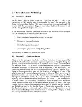 2. Selection Issues and Methodology

2.1       Approach to Selection

As the public comment period neared its closing date of May 15, 2000, NIST
reconstituted its AES selection team (hereafter called the “team”) that was used for the
Round 1 selection of the finalists. This team was comprised of cross-disciplinary NIST
security staff. The team reviewed the public comments, drafted this selection report and
selected the algorithms to propose as the AES.

A few fundamental decisions confronted the team at the beginning of the selection
process. Specifically, the team considered whether to:

      •    Take a quantitative or qualitative approach to selection;

      •    Select one or multiple algorithms;

      •    Select a backup algorithm(s); and

      •    Consider public proposals to modify the algorithms.

The following sections briefly address these issues.

2.2       Quantitative vs. Qualitative Review

At one of its first meetings to plan for the post Round 2 activities, the team reviewed the
possibility of conducting a quantitative approach as proposed in Ref. [87]. Using this
process, each algorithm and combination of algorithms would receive a score based on
the evaluation criteria [32]. Was such a quantitative approach feasible, it could provide
an explicit assignment of values and allow a comparison of the algorithms? The
quantitative approach would also provide explicit weighting of each AES selection factor.
However, the consensus of the team was that the degree of subjectivity of many of the
criteria would result in numeric figures that would be debatable. Moreover, the issue of
quantitative review had been raised by the public at various times during the AES
development effort (most recently at AES3), and there seemed to be little agreement
regarding how different factors should be weighted and scored.          Team members also
expressed concern that determining a quantitative scoring system without significant
public discussion would give the impression that the system was unfair. For those
reasons, the team concluded that a quantitative approach to selection was not workable,
and decided to proceed as they did after Round 1. Namely, the team decided to review
the algorithms’ security, performance, implementation, and other characteristics, and to
make a decision based upon an overall assessment of each algorithm – keeping in mind
that security considerations were of foremost concern.




                                                13
 