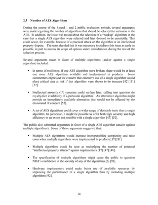 2.3       Number of AES Algorithms

During the course of the Round 1 and 2 public evaluation periods, several arguments
were made regarding the number of algorithms that should be selected for inclusion in the
AES. In addition, the issue was raised about the selection of a “backup” algorithm in the
case that a single AES algorithm were selected and later deemed to be unsuitable. This
could occur, for example, because of a practical attack on the algorithm or an intellectual
property dispute. The team decided that it was necessary to address this issue as early as
possible, in part to narrow its scope of options under consideration during the rest of the
selection process.

Several arguments made in favor of multiple algorithms (and/or against a single
algorithm) included:

      •    In terms of resiliency, if one AES algorithm were broken, there would be at least
           one more AES algorithm available and implemented in products. Some
           commenters expressed the concern that extensive use of a single algorithm would
           place critical data at risk if that algorithm were shown to be insecure [42] [51]
           [52].

      •    Intellectual property (IP) concerns could surface later, calling into question the
           royalty-free availability of a particular algorithm. An alternative algorithm might
           provide an immediately available alternative that would not be affected by the
           envisioned IP concern [52].

      •    A set of AES algorithms could cover a wider range of desirable traits than a single
           algorithm. In particular, it might be possible to offer both high security and high
           efficiency to an extent not possible with a single algorithm [47] [52].

The public also submitted arguments in favor of a single AES algorithm (and/or against
multiple algorithms). Some of those arguments suggested that:

      •    Multiple AES algorithms would increase interoperability complexity and raise
           costs when multiple algorithms were implemented in products [17] [91].

      •    Multiple algorithms could be seen as multiplying the number of potential
           “intellectual property attacks” against implementers [17] [47] [48].

      •    The specification of multiple algorithms might cause the public to question
           NIST’s confidence in the security of any of the algorithms [6] [91].

      •    Hardware implementers could make better use of available resources by
           improving the performance of a single algorithm than by including multiple
           algorithms [92].




                                               14
 