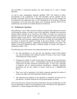 and non-FIPS) in commercial products, the team decided not to select a backup
algorithm.

As with its other cryptographic algorithm standards, NIST will continue to follow
developments in the cryptanalysis of the AES algorithm, and the standard will be
formally reevaluated every five years. Maintenance activities for the AES standard will
be performed at the appropriate time, in full consideration of the situation’s particular
circumstances. If an issue arises that requires more immediate attention, NIST will act
expeditiously and consider all available alternatives at that time.

2.5       Modifying the Algorithms

During Rounds 1 and 2, NIST received a number of comments that expressed an interest
in increasing the number of rounds of some of the algorithms. Although some comments
offered explicit rationale for an increase in the number of rounds (e.g., choosing an
algorithm with twice the number of rounds that the currently best known reduced-round
analysis requires), many did not. NIST noted that the submitters of the two algorithms
that received the most comments regarding an increase in rounds, RC6 and Rijndael, did
not choose to increase the number of rounds at the end of Round 1 (when "tweak"
proposals were being considered). Additionally, the Rijndael submitters even stated "the
number of rounds of Rijndael provides a sufficient margin of security with respect to
cryptanalytic attack." [23]

The following issues and concerns were expressed during the team's discussions:

      •    For some algorithms, it is not clear how the algorithm would be fully defined
           (e.g., the key schedule) with a different number of rounds, or how such a change
           would impact the security analysis.

      •    Changing the number of rounds would impact the large amount of performance
           analysis from Rounds 1 and 2. All performance data for the modified algorithm
           would need to be either estimated or performed again. In some cases, especially
           in hardware and in memory-restricted environments, estimating algorithm
           performance for the new number of rounds would not be a straightforward
           process.

      •    There was a lack of agreement in the public comments regarding the number of
           rounds to be added, and which algorithms should be altered.

      •    The submitters had confidence in the algorithms as submitted, and there were no
           post-Round 1 "tweaked" proposals for an increased numbers of rounds.

After much discussion, and given the factors listed above, the team decided that it would
be most appropriate to make its recommendation for the AES based on the algorithms as
submitted (i.e., without changing the number of rounds).



                                              16
 