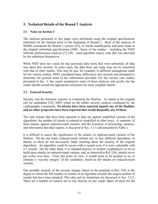 3. Technical Details of the Round 2 Analysis

3.1   Notes on Section 3

The analyses presented in this paper were performed using the original specifications
submitted for the finalists prior to the beginning of Round 2. Most of the analysis of
MARS considered the Round 2 version [15], in which modifications had been made to
the original submitted specifications [100]. Some of the studies – including the NIST
software performance analyses [7] [28] - used algorithm source code that was provided
by the submitters themselves.

While NIST does not vouch for any particular data items that were submitted, all data
was taken into account. In some cases, the data from one study may not be consistent
with that of other studies. This may be due, for example, to different assumptions made
for the various studies. NIST considered these differences into account and attempted to
determine the general trend of the information provided. For the various case studies
presented in Sec. 3, this report summarizes some of these analyses and results, but the
reader should consult the appropriate references for more complete details.

3.2   General Security

Security was the foremost concern in evaluating the finalists. As stated in the original
call for candidates [32], NIST relied on the public security analysis conducted by the
cryptographic community. No attacks have been reported against any of the finalists,
and no other properties have been reported that would disqualify any of them.

The only attacks that have been reported to data are against simplified variants of the
algorithms: the number of rounds is reduced or simplified in other ways. A summary of
these attacks against reduced-round variants, and the resources of processing, memory,
and information that they require, is discussed in Sec. 3.2.1 and presented in Table 1.

It is difficult to assess the significance of the attacks on reduced-round variants of the
finalists. On the one hand, reduced-round variants are, in fact, different algorithms, so
attacks on them do not necessarily imply anything about the security of the original
algorithms. An algorithm could be secure with n rounds even if it were vulnerable with
n-1 rounds. On the other hand, it is standard practice in modern cryptanalysis to try to
build upon attacks on reduced-round variants, and, as observed in Ref. [56], attacks never
get worse over time. From this point of view, it would seem to be prudent to try to
estimate a “security margin” of the candidates, based on the attacks on reduced-round
variants.

One possible measure of the security margin, based on the proposal in Ref. [10], is the
degree to which the full number of rounds of an algorithm exceeds the largest number of
rounds that have been attacked. This idea and its limitations are discussed in Sec. 3.2.2.
There are a number of reasons not to rely heavily on any single figure of merit for the


                                           17
 
