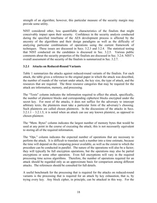 strength of an algorithm; however, this particular measure of the security margin may
provide some utility.

NIST considered other, less quantifiable characteristics of the finalists that might
conceivably impact upon their security. Confidence in the security analysis conducted
during the specified timeframe of the AES development process is affected by the
ancestry of the algorithms and their design paradigms as well as the difficulty of
analyzing particular combinations of operations using the current framework of
techniques. These issues are discussed in Secs. 3.2.3 and 3.2.4. The statistical testing
that NIST conducted on the candidates is discussed in Sec. 3.2.5. Various public
comments about the security properties of the finalists are discussed in Sec. 3.2.6. NIST’s
overall assessment of the security of the finalists is summarized in Sec. 3.2.7.

3.2.1 Attacks on Reduced-Round Variants

Table 1 summarizes the attacks against reduced-round variants of the finalists. For each
attack, the table gives a reference to the original paper in which the attack was described,
the number of rounds of the variant under attack, the key size, the type of attack, and the
resources that are required. The three resource categories that may be required for the
attack are information, memory, and processing.

The “Texts” column indicates the information required to effect the attack, specifically,
the number of plaintext blocks and corresponding ciphertext blocks encrypted under the
secret key. For most of the attacks, it does not suffice for the adversary to intercept
arbitrary texts; the plaintexts must take a particular form of the adversary’s choosing.
Such plaintexts are called chosen plaintexts. In the discussions of the attacks in Secs.
3.2.1.1 – 3.2.1.5, it is noted when an attack can use any known plaintext, as opposed to
chosen plaintext.

The “Mem. Bytes” column indicates the largest number of memory bytes that would be
used at any point in the course of executing the attack; this is not necessarily equivalent
to storing all of the required information.

The “Ops.” column indicates the expected number of operations that are necessary to
perform the attack. It is difficult to translate such a number into a time estimate, because
the time will depend on the computing power available, as well as the extent to which the
procedure can be conducted in parallel. The nature of the operations will also be a factor;
they will typically be full encryption operations, but the operations may also be partial
encryptions or some other operation. Even full encryptions will vary in the required
processing time across algorithms. Therefore, the number of operations required for an
attack should be regarded only as an approximate basis for comparison among different
attacks. The references should be consulted for full details.

A useful benchmark for the processing that is required for the attacks on reduced-round
variants is the processing that is required for an attack by key exhaustion, that is, by
trying every key. Any block cipher, in principle, can be attacked in this way. For the



                                            18
 
