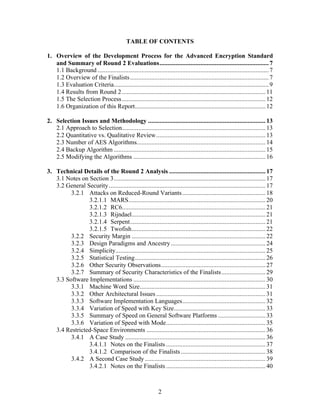 TABLE OF CONTENTS

1. Overview of the Development Process for the Advanced Encryption Standard
   and Summary of Round 2 Evaluations................................................................... 7
   1.1 Background ......................................................................................................... 7
   1.2 Overview of the Finalists ..................................................................................... 7
   1.3 Evaluation Criteria............................................................................................... 9
   1.4 Results from Round 2 ........................................................................................ 11
   1.5 The Selection Process ........................................................................................ 12
   1.6 Organization of this Report................................................................................ 12

2. Selection Issues and Methodology ........................................................................ 13
   2.1 Approach to Selection........................................................................................ 13
   2.2 Quantitative vs. Qualitative Review................................................................... 13
   2.3 Number of AES Algorithms............................................................................... 14
   2.4 Backup Algorithm ............................................................................................. 15
   2.5 Modifying the Algorithms ................................................................................. 16

3. Technical Details of the Round 2 Analysis ........................................................... 17
   3.1 Notes on Section 3............................................................................................. 17
   3.2 General Security ................................................................................................ 17
         3.2.1 Attacks on Reduced-Round Variants ................................................... 18
                3.2.1.1 MARS.................................................................................... 20
                3.2.1.2 RC6........................................................................................ 21
                3.2.1.3 Rijndael.................................................................................. 21
                3.2.1.4 Serpent................................................................................... 21
                3.2.1.5 Twofish.................................................................................. 22
         3.2.2 Security Margin .................................................................................. 22
         3.2.3 Design Paradigms and Ancestry .......................................................... 24
         3.2.4 Simplicity............................................................................................ 25
         3.2.5 Statistical Testing................................................................................ 26
         3.2.6 Other Security Observations................................................................ 27
         3.2.7 Summary of Security Characteristics of the Finalists........................... 29
   3.3 Software Implementations ................................................................................. 30
         3.3.1 Machine Word Size............................................................................. 31
         3.3.2 Other Architectural Issues ................................................................... 31
         3.3.3 Software Implementation Languages................................................... 32
         3.3.4 Variation of Speed with Key Size........................................................ 33
         3.3.5 Summary of Speed on General Software Platforms ............................. 33
         3.3.6 Variation of Speed with Mode............................................................. 35
   3.4 Restricted-Space Environments ......................................................................... 36
         3.4.1 A Case Study ...................................................................................... 36
                3.4.1.1 Notes on the Finalists ............................................................. 37
                3.4.1.2 Comparison of the Finalists .................................................... 38
         3.4.2 A Second Case Study .......................................................................... 39
                3.4.2.1 Notes on the Finalists ............................................................. 40



                                                             2
 