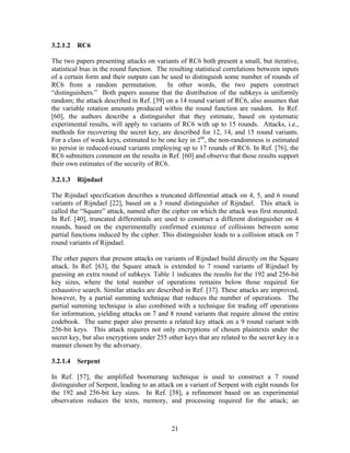 3.2.1.2   RC6

The two papers presenting attacks on variants of RC6 both present a small, but iterative,
statistical bias in the round function. The resulting statistical correlations between inputs
of a certain form and their outputs can be used to distinguish some number of rounds of
RC6 from a random permutation.             In other words, the two papers construct
“distinguishers.” Both papers assume that the distribution of the subkeys is uniformly
random; the attack described in Ref. [39] on a 14 round variant of RC6, also assumes that
the variable rotation amounts produced within the round function are random. In Ref.
[60], the authors describe a distinguisher that they estimate, based on systematic
experimental results, will apply to variants of RC6 with up to 15 rounds. Attacks, i.e.,
methods for recovering the secret key, are described for 12, 14, and 15 round variants.
For a class of weak keys, estimated to be one key in 280, the non-randomness is estimated
to persist in reduced-round variants employing up to 17 rounds of RC6. In Ref. [76], the
RC6 submitters comment on the results in Ref. [60] and observe that those results support
their own estimates of the security of RC6.

3.2.1.3   Rijndael

The Rijndael specification describes a truncated differential attack on 4, 5, and 6 round
variants of Rijndael [22], based on a 3 round distinguisher of Rijndael. This attack is
called the “Square” attack, named after the cipher on which the attack was first mounted.
In Ref. [40], truncated differentials are used to construct a different distinguisher on 4
rounds, based on the experimentally confirmed existence of collisions between some
partial functions induced by the cipher. This distinguisher leads to a collision attack on 7
round variants of Rijndael.

The other papers that present attacks on variants of Rijndael build directly on the Square
attack. In Ref. [63], the Square attack is extended to 7 round variants of Rijndael by
guessing an extra round of subkeys. Table 1 indicates the results for the 192 and 256-bit
key sizes, where the total number of operations remains below those required for
exhaustive search. Similar attacks are described in Ref. [37]. These attacks are improved,
however, by a partial summing technique that reduces the number of operations. The
partial summing technique is also combined with a technique for trading off operations
for information, yielding attacks on 7 and 8 round variants that require almost the entire
codebook. The same paper also presents a related key attack on a 9 round variant with
256-bit keys. This attack requires not only encryptions of chosen plaintexts under the
secret key, but also encryptions under 255 other keys that are related to the secret key in a
manner chosen by the adversary.

3.2.1.4   Serpent

In Ref. [57], the amplified boomerang technique is used to construct a 7 round
distinguisher of Serpent, leading to an attack on a variant of Serpent with eight rounds for
the 192 and 256-bit key sizes. In Ref. [58], a refinement based on an experimental
observation reduces the texts, memory, and processing required for the attack; an



                                             21
 