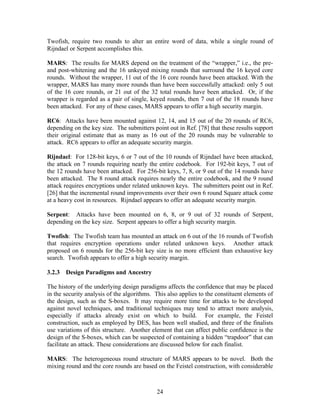 Twofish, require two rounds to alter an entire word of data, while a single round of
Rijndael or Serpent accomplishes this.

MARS: The results for MARS depend on the treatment of the “wrapper,” i.e., the pre-
and post-whitening and the 16 unkeyed mixing rounds that surround the 16 keyed core
rounds. Without the wrapper, 11 out of the 16 core rounds have been attacked. With the
wrapper, MARS has many more rounds than have been successfully attacked: only 5 out
of the 16 core rounds, or 21 out of the 32 total rounds have been attacked. Or, if the
wrapper is regarded as a pair of single, keyed rounds, then 7 out of the 18 rounds have
been attacked. For any of these cases, MARS appears to offer a high security margin.

RC6: Attacks have been mounted against 12, 14, and 15 out of the 20 rounds of RC6,
depending on the key size. The submitters point out in Ref. [78] that these results support
their original estimate that as many as 16 out of the 20 rounds may be vulnerable to
attack. RC6 appears to offer an adequate security margin.

Rijndael: For 128-bit keys, 6 or 7 out of the 10 rounds of Rijndael have been attacked,
the attack on 7 rounds requiring nearly the entire codebook. For 192-bit keys, 7 out of
the 12 rounds have been attacked. For 256-bit keys, 7, 8, or 9 out of the 14 rounds have
been attacked. The 8 round attack requires nearly the entire codebook, and the 9 round
attack requires encryptions under related unknown keys. The submitters point out in Ref.
[26] that the incremental round improvements over their own 6 round Square attack come
at a heavy cost in resources. Rijndael appears to offer an adequate security margin.

Serpent: Attacks have been mounted on 6, 8, or 9 out of 32 rounds of Serpent,
depending on the key size. Serpent appears to offer a high security margin.

Twofish: The Twofish team has mounted an attack on 6 out of the 16 rounds of Twofish
that requires encryption operations under related unknown keys. Another attack
proposed on 6 rounds for the 256-bit key size is no more efficient than exhaustive key
search. Twofish appears to offer a high security margin.

3.2.3 Design Paradigms and Ancestry

The history of the underlying design paradigms affects the confidence that may be placed
in the security analysis of the algorithms. This also applies to the constituent elements of
the design, such as the S-boxes. It may require more time for attacks to be developed
against novel techniques, and traditional techniques may tend to attract more analysis,
especially if attacks already exist on which to build. For example, the Feistel
construction, such as employed by DES, has been well studied, and three of the finalists
use variations of this structure. Another element that can affect public confidence is the
design of the S-boxes, which can be suspected of containing a hidden “trapdoor” that can
facilitate an attack. These considerations are discussed below for each finalist.

MARS: The heterogeneous round structure of MARS appears to be novel. Both the
mixing round and the core rounds are based on the Feistel construction, with considerable



                                            24
 