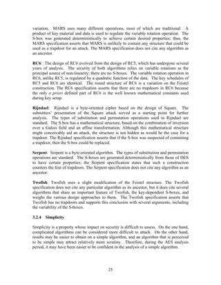 variation. MARS uses many different operations, most of which are traditional. A
product of key material and data is used to regulate the variable rotation operation. The
S-box was generated deterministically to achieve certain desired properties; thus, the
MARS specification asserts that MARS is unlikely to contain any structure that could be
used as a trapdoor for an attack. The MARS specification does not cite any algorithm as
an ancestor.

RC6: The design of RC6 evolved from the design of RC5, which has undergone several
years of analysis. The security of both algorithms relies on variable rotations as the
principal source of non-linearity; there are no S-boxes. The variable rotation operation in
RC6, unlike RC5, is regulated by a quadratic function of the data. The key schedules of
RC5 and RC6 are identical. The round structure of RC6 is a variation on the Feistel
construction. The RC6 specification asserts that there are no trapdoors in RC6 because
the only a priori defined part of RC6 is the well known mathematical constants used
during key setup.

Rijndael: Rijndael is a byte-oriented cipher based on the design of Square. The
submitters’ presentation of the Square attack served as a starting point for further
analysis. The types of substitution and permutation operations used in Rijndael are
standard. The S-box has a mathematical structure, based on the combination of inversion
over a Galois field and an affine transformation. Although this mathematical structure
might conceivably aid an attack, the structure is not hidden as would be the case for a
trapdoor. The Rijndael specification asserts that if the S-box was suspected of containing
a trapdoor, then the S-box could be replaced.

Serpent: Serpent is a byte-oriented algorithm. The types of substitution and permutation
operations are standard. The S-boxes are generated deterministically from those of DES
to have certain properties; the Serpent specification states that such a construction
counters the fear of trapdoors. The Serpent specification does not cite any algorithm as an
ancestor.

Twofish: Twofish uses a slight modification of the Feistel structure. The Twofish
specification does not cite any particular algorithm as its ancestor, but it does cite several
algorithms that share an important feature of Twofish, the key-dependent S-boxes, and
weighs the various design approaches to them. The Twofish specification asserts that
Twofish has no trapdoors and supports this conclusion with several arguments, including
the variability of the S-boxes.

3.2.4 Simplicity

Simplicity is a property whose impact on security is difficult to assess. On the one hand,
complicated algorithms can be considered more difficult to attack. On the other hand,
results may be easier to obtain on a simple algorithm, and an algorithm that is perceived
to be simple may attract relatively more scrutiny. Therefore, during the AES analysis
period, it may have been easier to be confident in the analysis of a simple algorithm.




                                             25
 