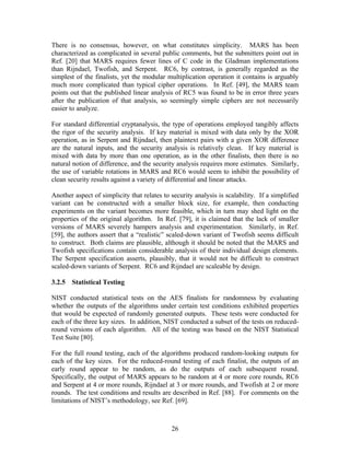There is no consensus, however, on what constitutes simplicity. MARS has been
characterized as complicated in several public comments, but the submitters point out in
Ref. [20] that MARS requires fewer lines of C code in the Gladman implementations
than Rijndael, Twofish, and Serpent. RC6, by contrast, is generally regarded as the
simplest of the finalists, yet the modular multiplication operation it contains is arguably
much more complicated than typical cipher operations. In Ref. [49], the MARS team
points out that the published linear analysis of RC5 was found to be in error three years
after the publication of that analysis, so seemingly simple ciphers are not necessarily
easier to analyze.

For standard differential cryptanalysis, the type of operations employed tangibly affects
the rigor of the security analysis. If key material is mixed with data only by the XOR
operation, as in Serpent and Rijndael, then plaintext pairs with a given XOR difference
are the natural inputs, and the security analysis is relatively clean. If key material is
mixed with data by more than one operation, as in the other finalists, then there is no
natural notion of difference, and the security analysis requires more estimates. Similarly,
the use of variable rotations in MARS and RC6 would seem to inhibit the possibility of
clean security results against a variety of differential and linear attacks.

Another aspect of simplicity that relates to security analysis is scalability. If a simplified
variant can be constructed with a smaller block size, for example, then conducting
experiments on the variant becomes more feasible, which in turn may shed light on the
properties of the original algorithm. In Ref. [79], it is claimed that the lack of smaller
versions of MARS severely hampers analysis and experimentation. Similarly, in Ref.
[59], the authors assert that a “realistic” scaled-down variant of Twofish seems difficult
to construct. Both claims are plausible, although it should be noted that the MARS and
Twofish specifications contain considerable analysis of their individual design elements.
The Serpent specification asserts, plausibly, that it would not be difficult to construct
scaled-down variants of Serpent. RC6 and Rijndael are scaleable by design.

3.2.5 Statistical Testing

NIST conducted statistical tests on the AES finalists for randomness by evaluating
whether the outputs of the algorithms under certain test conditions exhibited properties
that would be expected of randomly generated outputs. These tests were conducted for
each of the three key sizes. In addition, NIST conducted a subset of the tests on reduced-
round versions of each algorithm. All of the testing was based on the NIST Statistical
Test Suite [80].

For the full round testing, each of the algorithms produced random-looking outputs for
each of the key sizes. For the reduced-round testing of each finalist, the outputs of an
early round appear to be random, as do the outputs of each subsequent round.
Specifically, the output of MARS appears to be random at 4 or more core rounds, RC6
and Serpent at 4 or more rounds, Rijndael at 3 or more rounds, and Twofish at 2 or more
rounds. The test conditions and results are described in Ref. [88]. For comments on the
limitations of NIST’s methodology, see Ref. [69].



                                             26
 