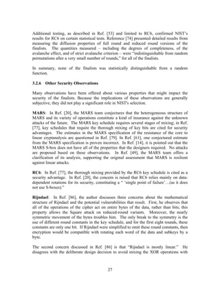 Additional testing, as described in Ref. [53] and limited to RC6, confirmed NIST’s
results for RC6 on certain statistical tests. Reference [74] presented detailed results from
measuring the diffusion properties of full round and reduced round versions of the
finalists. The quantities measured – including the degrees of completeness, of the
avalanche effect, and of strict avalanche criterion – were “indistinguishable from random
permutations after a very small number of rounds,” for all of the finalists.

In summary, none of the finalists was statistically distinguishable from a random
function.

3.2.6 Other Security Observations

Many observations have been offered about various properties that might impact the
security of the finalists. Because the implications of these observations are generally
subjective, they did not play a significant role in NIST's selection.

MARS: In Ref. [20], the MARS team conjectures that the heterogeneous structure of
MARS and its variety of operations constitute a kind of insurance against the unknown
attacks of the future. The MARS key schedule requires several stages of mixing; in Ref.
[77], key schedules that require the thorough mixing of key bits are cited for security
advantages. The estimates in the MARS specification of the resistance of the core to
linear cryptanalysis are questioned in Ref. [79]. In Ref. [61], one conjectured estimate
from the MARS specification is proven incorrect. In Ref. [14], it is pointed out that the
MARS S-box does not have all of the properties that the designers required. No attacks
are proposed based on these observations. In Ref. [49], the MARS team offers a
clarification of its analysis, supporting the original assessment that MARS is resilient
against linear attacks.

RC6: In Ref. [77], the thorough mixing provided by the RC6 key schedule is cited as a
security advantage. In Ref. [20], the concern is raised that RC6 relies mainly on data-
dependent rotations for its security, constituting a “ ‘single point of failure’…(as it does
not use S-boxes).”

Rijndael: In Ref. [86], the author discusses three concerns about the mathematical
structure of Rijndael and the potential vulnerabilities that result. First, he observes that
all of the operations of the cipher act on entire bytes of the data, rather than bits; this
property allows the Square attack on reduced-round variants. Moreover, the nearly
symmetric movement of the bytes troubles him. The only break to the symmetry is the
use of different round constants in the key schedule, and for the first eight rounds, these
constants are only one bit. If Rijndael were simplified to omit these round constants, then
encryption would be compatible with rotating each word of the data and subkeys by a
byte.

The second concern discussed in Ref. [86] is that “Rijndael is mostly linear.” He
disagrees with the deliberate design decision to avoid mixing the XOR operations with



                                            27
 