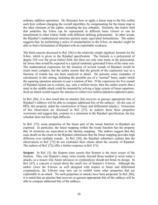 ordinary addition operations. He illustrates how to apply a linear map to the bits within
each byte without changing the overall algorithm, by compensating for the linear map in
the other elements of the cipher, including the key schedule. Similarly, the Galois field
that underlies the S-box can be represented in different basis vectors or can be
transformed to other Galois fields with different defining polynomials. In other words,
the Rijndael’s mathematical structure permits many equivalent formulations. The author
suggests that, by performing a series of manipulations to the S-box, an attacker might be
able to find a formulation of Rijndael with an exploitable weakness.

The third concern discussed in Ref. [86] is the relatively simple algebraic formula for the
S-box, which is given in the Rijndael specification. The formula is a polynomial of
degree 254 over the given Galois field, but there are only nine terms in the polynomial,
far fewer than would be expected in a typical randomly generated S-box of the same size.
The mathematical expression for the iteration of several rounds of Rijndael would be
much more complex, but the author asserts that the growth of the expression size as a
function of rounds has not been analyzed in detail. He presents some examples of
calculations in this setting, including the possible use of a “normal” basis, under which
the squaring operation amounts to just a rotation of bits. If the expression for five rounds
of Rijndael turned out to contain, say, only a million terms, then the author asserts that a
meet in the middle attack could be mounted by solving a large system of linear equations.
Such an attack would require the attacker to collect two million plaintext-ciphertext pairs.

In Ref. [86], it is also noted that an attacker that recovers or guesses appropriate bits of
Rijndael’s subkeys will be able to compute additional bits of the subkeys. (In the case of
DES, this property aided the construction of linear and differential attacks.) Extensions
of this observation are discussed in Ref. [37]; its authors deem these properties
worrisome and suggest that, contrary to a statement in the Rijndael specification, the key
schedule does not have high diffusion.

In Ref. [72], some properties of the linear part of the round function in Rijndael are
explored. In particular, the linear mapping within the round function has the property
that 16 iterations are equivalent to the identity mapping. The authors suggest that this
casts doubt on the claim in the Rijndael submission that the linear mapping provides high
diffusion over multiple rounds. In Ref. [24], the Rijndael submitters explain that the
observations in Ref. [72] do not contradict their claims about the security of Rijndael.
The authors of Ref. [72] offer a further response in Ref. [71].

Serpent: In Ref. [3], the Serpent team asserts that Serpent is the most secure of the
finalists. They cite Serpent’s many extra rounds, beyond those needed to resist today’s
attacks, as a reason why future advances in cryptanalysis should not break its design. In
Ref. [67], a concern is raised about the small size of Serpent’s S-boxes. Although the
author views the S-boxes as well designed with respect to linear and differential
cryptanalysis, the S-boxes may turn out to exhibit some other properties that are
exploitable in an attack. No such properties or attacks have been proposed. In Ref. [86],
it is noted that an attacker that recovers or guesses appropriate bits of the subkeys will be
able to compute additional bits of the subkeys.



                                             28
 