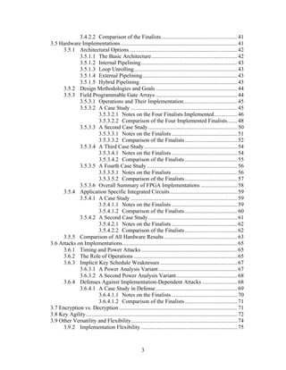 3.4.2.2 Comparison of the Finalists .................................................... 41
3.5 Hardware Implementations ................................................................................ 41
      3.5.1 Architectural Options .......................................................................... 42
             3.5.1.1 The Basic Architecture........................................................... 42
             3.5.1.2 Internal Pipelining.................................................................. 43
             3.5.1.3 Loop Unrolling....................................................................... 43
             3.5.1.4 External Pipelining................................................................. 43
             3.5.1.5 Hybrid Pipelining................................................................... 43
      3.5.2 Design Methodologies and Goals ........................................................ 44
      3.5.3 Field Programmable Gate Arrays ........................................................ 44
             3.5.3.1 Operations and Their Implementation..................................... 45
             3.5.3.2 A Case Study ......................................................................... 45
                        3.5.3.2.1 Notes on the Four Finalists Implemented................ 46
                        3.5.3.2.2 Comparison of the Four Implemented Finalists....... 48
             3.5.3.3 A Second Case Study ............................................................. 50
                        3.5.3.3.1 Notes on the Finalists ............................................. 51
                        3.5.3.3.2 Comparison of the Finalists .................................... 52
             3.5.3.4 A Third Case Study................................................................ 54
                        3.5.3.4.1 Notes on the Finalists ............................................. 54
                        3.5.3.4.2 Comparison of the Finalists .................................... 55
             3.5.3.5 A Fourth Case Study .............................................................. 56
                        3.5.3.5.1 Notes on the Finalists ............................................. 56
                        3.5.3.5.2 Comparison of the Finalists .................................... 57
             3.5.3.6 Overall Summary of FPGA Implementations ......................... 58
      3.5.4 Application Specific Integrated Circuits .............................................. 59
             3.5.4.1 A Case Study ......................................................................... 59
                        3.5.4.1.1 Notes on the Finalists ............................................. 59
                        3.5.4.1.2 Comparison of the Finalists .................................... 60
             3.5.4.2 A Second Case Study ............................................................. 61
                        3.5.4.2.1 Notes on the Finalists ............................................. 62
                        3.5.4.2.2 Comparison of the Finalists .................................... 62
      3.5.5 Comparison of All Hardware Results .................................................. 63
3.6 Attacks on Implementations............................................................................... 65
      3.6.1 Timing and Power Attacks .................................................................. 65
      3.6.2 The Role of Operations ....................................................................... 65
      3.6.3 Implicit Key Schedule Weaknesses ..................................................... 67
             3.6.3.1 A Power Analysis Variant ...................................................... 67
             3.6.3.2 A Second Power Analysis Variant.......................................... 68
      3.6.4 Defenses Against Implementation-Dependent Attacks ........................ 68
             3.6.4.1 A Case Study in Defense........................................................ 69
                        3.6.4.1.1 Notes on the Finalists ............................................. 70
                        3.6.4.1.2 Comparison of the Finalists .................................... 71
3.7 Encryption vs. Decryption ................................................................................. 71
3.8 Key Agility........................................................................................................ 72
3.9 Other Versatility and Flexibility......................................................................... 74
      3.9.2 Implementation Flexibility .................................................................. 75



                                                         3
 
