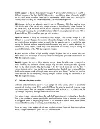 MARS appears to have a high security margin. A precise characterization of MARS is
difficult because of the fact that MARS employs two different kinds of rounds. MARS
has received some criticism based on its complexity, which may have hindered its
security analysis during the timeframe of the AES development process.

RC6 appears to have an adequate security margin. However, RC6 has received some
criticism because of its low security margin relative to that offered by other finalists. On
the other hand, RC6 has been praised for its simplicity, which may have facilitated its
security analysis during the specified timeframe of the AES development process. RC6 is
descended from RC5, which has received prior scrutiny.

Rijndael appears to have an adequate security margin. The security margin is a bit
difficult to measure because the number of rounds changes with the key size. Rijndael
has received some criticism on two grounds: that its security margin is on the low side
among the finalists, and that its mathematical structure may lead to attacks. However, its
structure is fairly simple, which may have facilitated its security analysis during the
specified timeframe of the AES development process.

Serpent appears to have a high security margin. Serpent also has a simple structure,
which may have facilitated its security analysis during the specified timeframe of the
AES development process.

Twofish appears to have a high security margin. Since Twofish uses key-dependent
round function, the notion of security margin may have less meaning for this algorithm
than for the other finalists. The dependence of the Twofish S-boxes on only k/2 bits of
entropy in the k-bit key case has led to a speculation that Twofish may be amenable to a
divide-and-conquer attack, although no such attack has been found. Twofish has received
some criticism for its complexity, making analysis difficult during the timeframe of the
AES development process.

3.3   Software Implementations

Software implementations cover a wide range. In some cases, space is essentially
unrestricted; in other cases, RAM and/or ROM may be severely restricted. In some cases,
large quantities of data are encrypted or decrypted with a single key. In other cases, the
key changes frequently, perhaps with each block of data.

Encryption or decryption speed may be traded off against security, indirectly or directly.
That is, the number of rounds specified for an algorithm is a factor in security; encryption
or decryption speed is roughly proportional to the number of rounds. Thus, speed cannot
be studied independently of security, as noted in Sec. 3.3.6.

There are many other aspects of software implementations. Some of these are explored
below, along with the basic speed and cost considerations.




                                            30
 