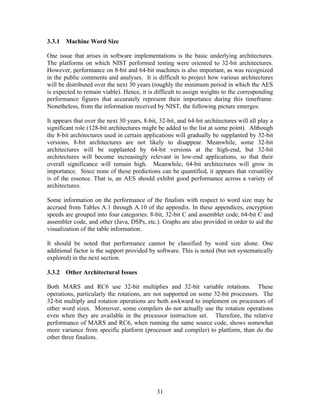 3.3.1 Machine Word Size

One issue that arises in software implementations is the basic underlying architectures.
The platforms on which NIST performed testing were oriented to 32-bit architectures.
However, performance on 8-bit and 64-bit machines is also important, as was recognized
in the public comments and analyses. It is difficult to project how various architectures
will be distributed over the next 30 years (roughly the minimum period in which the AES
is expected to remain viable). Hence, it is difficult to assign weights to the corresponding
performance figures that accurately represent their importance during this timeframe.
Nonetheless, from the information received by NIST, the following picture emerges:

It appears that over the next 30 years, 8-bit, 32-bit, and 64-bit architectures will all play a
significant role (128-bit architectures might be added to the list at some point). Although
the 8-bit architectures used in certain applications will gradually be supplanted by 32-bit
versions, 8-bit architectures are not likely to disappear. Meanwhile, some 32-bit
architectures will be supplanted by 64-bit versions at the high-end, but 32-bit
architectures will become increasingly relevant in low-end applications, so that their
overall significance will remain high. Meanwhile, 64-bit architectures will grow in
importance. Since none of these predictions can be quantified, it appears that versatility
is of the essence. That is, an AES should exhibit good performance across a variety of
architectures.

Some information on the performance of the finalists with respect to word size may be
accrued from Tables A.1 through A.10 of the appendix. In these appendices, encryption
speeds are grouped into four categories: 8-bit, 32-bit C and assembler code, 64-bit C and
assembler code, and other (Java, DSPs, etc.). Graphs are also provided in order to aid the
visualization of the table information.

It should be noted that performance cannot be classified by word size alone. One
additional factor is the support provided by software. This is noted (but not systematically
explored) in the next section.

3.3.2 Other Architectural Issues

Both MARS and RC6 use 32-bit multiplies and 32-bit variable rotations. These
operations, particularly the rotations, are not supported on some 32-bit processors. The
32-bit multiply and rotation operations are both awkward to implement on processors of
other word sizes. Moreover, some compilers do not actually use the rotation operations
even when they are available in the processor instruction set. Therefore, the relative
performance of MARS and RC6, when running the same source code, shows somewhat
more variance from specific platform (processor and compiler) to platform, than do the
other three finalists.




                                              31
 