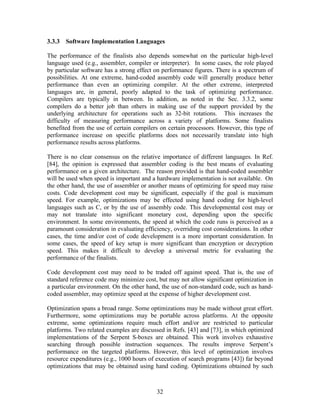 3.3.3 Software Implementation Languages

The performance of the finalists also depends somewhat on the particular high-level
language used (e.g., assembler, compiler or interpreter). In some cases, the role played
by particular software has a strong effect on performance figures. There is a spectrum of
possibilities. At one extreme, hand-coded assembly code will generally produce better
performance than even an optimizing compiler. At the other extreme, interpreted
languages are, in general, poorly adapted to the task of optimizing performance.
Compilers are typically in between. In addition, as noted in the Sec. 3.3.2, some
compilers do a better job than others in making use of the support provided by the
underlying architecture for operations such as 32-bit rotations. This increases the
difficulty of measuring performance across a variety of platforms. Some finalists
benefited from the use of certain compilers on certain processors. However, this type of
performance increase on specific platforms does not necessarily translate into high
performance results across platforms.

There is no clear consensus on the relative importance of different languages. In Ref.
[84], the opinion is expressed that assembler coding is the best means of evaluating
performance on a given architecture. The reason provided is that hand-coded assembler
will be used when speed is important and a hardware implementation is not available. On
the other hand, the use of assembler or another means of optimizing for speed may raise
costs. Code development cost may be significant, especially if the goal is maximum
speed. For example, optimizations may be effected using hand coding for high-level
languages such as C, or by the use of assembly code. This developmental cost may or
may not translate into significant monetary cost, depending upon the specific
environment. In some environments, the speed at which the code runs is perceived as a
paramount consideration in evaluating efficiency, overriding cost considerations. In other
cases, the time and/or cost of code development is a more important consideration. In
some cases, the speed of key setup is more significant than encryption or decryption
speed. This makes it difficult to develop a universal metric for evaluating the
performance of the finalists.

Code development cost may need to be traded off against speed. That is, the use of
standard reference code may minimize cost, but may not allow significant optimization in
a particular environment. On the other hand, the use of non-standard code, such as hand-
coded assembler, may optimize speed at the expense of higher development cost.

Optimization spans a broad range. Some optimizations may be made without great effort.
Furthermore, some optimizations may be portable across platforms. At the opposite
extreme, some optimizations require much effort and/or are restricted to particular
platforms. Two related examples are discussed in Refs. [43] and [73], in which optimized
implementations of the Serpent S-boxes are obtained. This work involves exhaustive
searching through possible instruction sequences. The results improve Serpent’s
performance on the targeted platforms. However, this level of optimization involves
resource expenditures (e.g., 1000 hours of execution of search programs [43]) far beyond
optimizations that may be obtained using hand coding. Optimizations obtained by such



                                           32
 