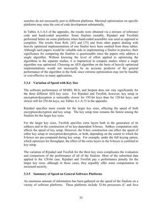 searches do not necessarily port to different platforms. Maximal optimization on specific
platforms may raise the cost of code development substantially.

In Tables A.1-A.6 of the appendix, the results were obtained via a mixture of reference
code and hand-coded assembler. Some finalists (notably, Rijndael and Twofish)
performed better on some platforms when hand-coded assembler was used as opposed to
compilers. The results from Refs. [43] and [73] and from other papers dealing with
heavily optimized implementations of one finalist have been omitted from these tables.
Although such papers would be valuable aids in implementing a finalist in practice, their
significance for comparing the finalists is questionable since the papers only address a
single algorithm. Without knowing the level of effort applied to optimizing the
algorithms in the separate studies, it is impractical to compare studies where a single
algorithm was optimized. Choosing an AES algorithm on the basis of heavily optimized
implementations would not necessarily be an accurate predictor of the general
performance of the algorithm in the field, since extreme optimization may not be feasible
or cost-effective in many applications.

3.3.4 Variation of Speed with Key Size

The software performance of MARS, RC6, and Serpent does not vary significantly for
the three different AES key sizes. For Rijndael and Twofish, however, key setup or
encryption/decryption is noticeably slower for 192-bit keys than for 128-bit keys, and
slower still for 256-bit keys; see Tables A.1-A.15 in the appendix.

Rijndael specifies more rounds for the larger key sizes, affecting the speed of both
encryption/decryption and key setup. The key setup time remains the fastest among the
finalists for the larger key sizes.

For the larger key sizes, Twofish specifies extra layers both in the generation of its
subkeys and in the construction of its key-dependent S-boxes. Subkey computation only
affects the speed of key setup. However, the S-box construction can affect the speed of
either key setup or encryption/decryption, or both, depending on the extent to which the
S-boxes are pre-computed during key setup. For example, under the full keying option,
which optimizes for throughput, the effect of the extra layers in the S-boxes is confined to
key setup.

The variation of Rijndael and Twofish for the three key sizes complicates the evaluation
and comparison of the performance of all of the finalists. Most of the submitted data
applied to the 128-bit case. Rijndael and Twofish pay a performance penalty for the
larger key sizes, although in those cases, they arguably offer some compensation in
increased security.

3.3.5 Summary of Speed on General Software Platforms

An enormous amount of information has been gathered on the speed of the finalists on a
variety of software platforms. These platforms include 32-bit processors (C and Java



                                            33
 