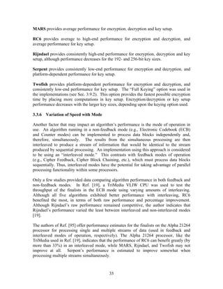 MARS provides average performance for encryption, decryption and key setup.

RC6 provides average to high-end performance for encryption and decryption, and
average performance for key setup.

Rijndael provides consistently high-end performance for encryption, decryption and key
setup, although performance decreases for the 192- and 256-bit key sizes.

Serpent provides consistently low-end performance for encryption and decryption, and
platform-dependent performance for key setup.

Twofish provides platform-dependent performance for encryption and decryption, and
consistently low-end performance for key setup. The “Full Keying” option was used in
the implementations (see Sec. 3.9.2). This option provides the fastest possible encryption
time by placing more computations in key setup. Encryption/decryption or key setup
performance decreases with the larger key sizes, depending upon the keying option used.

3.3.6 Variation of Speed with Mode

Another factor that may impact an algorithm’s performance is the mode of operation in
use. An algorithm running in a non-feedback mode (e.g., Electronic Codebook (ECB)
and Counter modes) can be implemented to process data blocks independently and,
therefore, simultaneously. The results from the simultaneous processing are then
interleaved to produce a stream of information that would be identical to the stream
produced by sequential processing. An implementation using this approach is considered
to be using an “interleaved mode.” This contrasts with feedback modes of operation
(e.g., Cipher Feedback, Cipher Block Chaining, etc.), which must process data blocks
sequentially. Thus, interleaved modes have the potential for taking advantage of parallel
processing functionality within some processors.

Only a few studies provided data comparing algorithm performance in both feedback and
non-feedback modes. In Ref. [19], a TriMedia VLIW CPU was used to test the
throughput of the finalists in the ECB mode using varying amounts of interleaving.
Although all five algorithms exhibited better performance with interleaving, RC6
benefited the most, in terms of both raw performance and percentage improvement.
Although Rijndael’s raw performance remained competitive, the author indicates that
Rijndael’s performance varied the least between interleaved and non-interleaved modes
[19].

The authors of Ref. [95] offer performance estimates for the finalists on the Alpha 21264
processor for processing single and multiple streams of data (used in feedback and
interleaved modes of operation, respectively). The Alpha 21264 processor, like the
TriMedia used in Ref. [19], indicates that the performance of RC6 can benefit greatly (by
more than 33%) in an interleaved mode, while MARS, Rijndael, and Twofish may not
improve at all. Serpent’s performance is estimated to improve somewhat when
processing multiple streams simultaneously.



                                           35
 