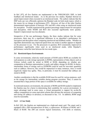 In Ref. [97], all five finalists are implemented in the TMS320C6201 DSP, in both
feedback and interleaved modes. As in the previous two studies, Rijndael showed no
speed improvement when executed in an interleaved mode. The authors indicate that the
DSP tools can very efficiently optimize the Rijndael code (in both mode types), which is
the reason for no change in performance [97]. However, all four of the other finalists
demonstrated improvements of between 10% and 40% when using an interleaved mode
for encryption. Twofish experienced the greatest percentage improvement for encryption
and decryption, while MARS and RC6 also executed significantly more quickly.
Serpent’s improvement was less dramatic.

Irrespective of the raw performance figures, the three studies indicate that for some
processors, there may be a significant difference in an algorithm’s performance for
encryption and decryption when comparing interleaved and feedback modes. Whether an
algorithm demonstrates any improved speed from one mode to another appears to depend
on the processor in use. For the processors in question, RC6 consistently improved its
performance significantly when used in an interleaved mode, while Rijndael’s
performance varied the least between the two mode types.

3.4   Restricted-Space Environments

In some environments, relatively small amounts of RAM and/or ROM are available for
such purposes as code storage (generally in ROM), representation of data objects such as
S-boxes (which could be stored in ROM or RAM, depending on whether pre-
computation or Boolean representation is used), and subkey storage (in RAM). In theory,
intermediate forms of storage such as EEPROM could be used for non-static quantities
such as subkeys. However, this would be impractical in many instances, since it would
negatively impact key agility. Thus, in particular, it must be assumed that subkeys are
stored in RAM.

Another consideration is that the available RAM must be used for various purposes, such
as the storage for intermediate variables during program execution. Thus, it cannot be
assumed that a large portion of this space is available for subkey storage.

In restricted-memory environments, the amounts of ROM and RAM needed to implement
the finalists may be a factor in determining their suitability for a given environment. A
major advantage (and in some cases, a virtual prerequisite) is support for on-the-fly
subkey computation (or some equivalent scheme that obviates the necessity of computing
and storing all subkeys in advance), as discussed in Sec. 3.8. In addition, ROM usage
must be reasonable.

3.4.1 A Case Study

In Ref. [82], the finalists are implemented on a high-end smart card. The smart card is
equipped with a Z80 microprocessor (8 bits), a coprocessor, 48 Kbytes of ROM, and 1
Kbyte of RAM. The Z80 can execute logical instructions, 1-bit shifts or rotations,



                                           36
 