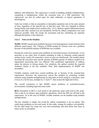 addition, and subtraction. The coprocessor is useful in handling modular multiplications,
completing a multiplication within the execution time of a Z80 instruction. The
coprocessor can also be called upon for other arithmetic or logical operations, if
advantageous.

Code was written so that an encryption or decryption operation runs in the same amount
of time, regardless of the specific key or data bits used. This was intended to deflect
timing attacks and simple power analysis (Sec. 3.6.1). Defense against differential power
analysis and other variants was not considered. On-the-fly subkey computation was used
wherever possible. Only the results for encryption and key scheduling are reported,
although decryption is also analyzed.

3.4.1.1   Notes on the Finalists

MARS: MARS caused some problems because of its heterogeneous round structure (four
different round types). The 2 Kbytes of ROM needed for S-boxes were not a problem
because of the plentiful amount of ROM that was available.

Parsing for weak keys caused some problems in restricted-resource environments. It was
necessary to use some form of pattern matching in order to eliminate certain patterns
arising in key words (10 consecutive zeroes or ones are disallowed). The needed checks
increased the execution time and the amount of ROM required. If subkeys needed to be
regenerated, processing time was affected. This conditional regeneration of subkeys
opens the process to timing attacks. For simplicity, the authors omitted the required
weakness checks in the key schedule. Thus, their implementation of MARS was
incomplete.

Variable rotations could have caused problems per se because of the constant-time
requirement. However, the coprocessor solved this problem by emulating variable
rotations using modular multiplications (to left-rotate an m-bit string by n positions, store
it twice in a 2m-bit area, multiply by 2n mod 22m, then extract the high-end m bits).

The overall conclusion is that MARS causes problems in restricted-resource
environments, including high-end smart cards.

RC6: Encryption in RC6 is well suited to the particular smart card used in this study.
This is due to its reliance upon arithmetic operations, which the Z80 can off-load to the
coprocessor. As in the case of MARS, variable rotations can be handled using modular
multiplications.

The key schedule is simple, but on-the-fly subkey computation is not an option. This
could cause problems on low-end cards. In this study, storage for subkeys was plentiful.
On the other hand, key setup was very time-consuming, and took about four times as
many cycles as encryption.




                                             37
 