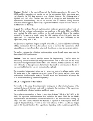 Rijndael: Rijndael is the most efficient of the finalists according to this study. The
AddRoundKey operation was carried out on the coprocessor. Other operations were
carried out by the Z80. Key setup was very efficient. However, the efficiency edge of
Rijndael over the other finalists was reduced if encryption and decryption were
implemented simultaneously, due to the relative lack of resource sharing between
encryption and decryption. Specifically, Rijndael would then require twice the amount of
ROM reported in the study.

Serpent: Two different Serpent implementation modes are possible: ordinary and bit-
sliced. Only the ordinary implementation was employed in this study. 2 Kbytes of ROM
were required for tables, not a problem on the card employed. Most of the rotations
required by Serpent were simpler using the 1-bit rotations of the Z80 rather than the
coprocessor. An exception was the 11-bit rotations that were off-loaded to the
coprocessor, along with XORs.

It is possible to implement Serpent using 80 bytes of RAM, due to support for on-the-fly
subkey computation. However, the authors chose to involve the coprocessor, which
required twice as much RAM. Key setup took about twice as many cycles as encryption.

The authors estimate that a bitsliced implementation would degrade speed somewhat, but
also reduce ROM requirements.

Twofish: There are several possible modes for implementing Twofish; these are
particularly relevant to restricted storage environments such as were used for this study.
Rotations were implemented with the Z80’s 1-bit rotations. Subkey additions and XORs
were off-loaded to the coprocessor. Performance depended, to some extent, on the size of
pre-computed tables; this was not systematically explored.

The connection between decryption and key setup was ignored in all case studies within
this study, due to the concentration on encryption. If encryption and decryption were
implemented simultaneously, however, Twofish would have a substantial advantage due
to its independent subkey computation property.

3.4.1.2   Comparison of the Finalists

The results of this study do not necessarily correspond to other studies, because of the
particular features of the smart card used. In particular, the invocation of the coprocessor
had a considerable effect on both time and RAM usage.

The results are summarized in Table 5, taken directly from Table 8 of Ref. [82]. In this
study, the algorithm implementations were optimized for speed. Note that the MARS
implementation was incomplete due to the omission of the weakness check during key
setup. This table clearly indicates that Rijndael is superior in every respect, within the
scope of the present study. Twofish is next best, followed by RC6; MARS and Serpent
seem to fall behind the other three algorithms, depending on the weights assigned to the




                                            38
 
