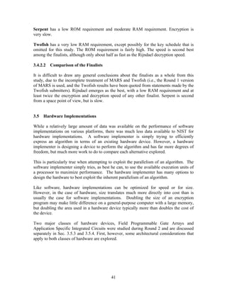 Serpent has a low ROM requirement and moderate RAM requirement. Encryption is
very slow.

Twofish has a very low RAM requirement, except possibly for the key schedule that is
omitted for this study. The ROM requirement is fairly high. The speed is second best
among the finalists, although only about half as fast as the Rijndael decryption speed.

3.4.2.2   Comparison of the Finalists

It is difficult to draw any general conclusions about the finalists as a whole from this
study, due to the incomplete treatment of MARS and Twofish (i.e., the Round 1 version
of MARS is used, and the Twofish results have been quoted from statements made by the
Twofish submitters). Rijndael emerges as the best, with a low RAM requirement and at
least twice the encryption and decryption speed of any other finalist. Serpent is second
from a space point of view, but is slow.


3.5   Hardware Implementations

While a relatively large amount of data was available on the performance of software
implementations on various platforms, there was much less data available to NIST for
hardware implementations. A software implementer is simply trying to efficiently
express an algorithm in terms of an existing hardware device. However, a hardware
implementer is designing a device to perform the algorithm and has far more degrees of
freedom, but much more work to do to compare each alternative explored.

This is particularly true when attempting to exploit the parallelism of an algorithm. The
software implementer simply tries, as best he can, to use the available execution units of
a processor to maximize performance. The hardware implementer has many options to
design the hardware to best exploit the inherent parallelism of an algorithm.

Like software, hardware implementations can be optimized for speed or for size.
However, in the case of hardware, size translates much more directly into cost than is
usually the case for software implementations. Doubling the size of an encryption
program may make little difference on a general-purpose computer with a large memory,
but doubling the area used in a hardware device typically more than doubles the cost of
the device.

Two major classes of hardware devices, Field Programmable Gate Arrays and
Application Specific Integrated Circuits were studied during Round 2 and are discussed
separately in Sec. 3.5.3 and 3.5.4. First, however, some architectural considerations that
apply to both classes of hardware are explored.




                                           41
 