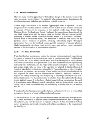 3.5.1 Architectural Options

There are many possible approaches to the hardware design of the finalists. Some of the
major options are explored below. The suitability of a particular option depends upon the
specific environment, including space and other available resources.

Another major consideration is the intended cryptographic mode of operation. The two
categories are the feedback and non-feedback modes. In both modes, plaintext consists of
a sequence of blocks to be processed. In the feedback modes (e.g., Cipher Block
Chaining, Cipher Feedback, and Output Feedback), the encryption or decryption of the
next block cannot begin until the present block has finished. This prevents the parallel
processing of separate blocks. In the non-feedback modes (e.g., Electronic Code Book,
counter mode or interleaved modes), this restriction is removed, and blocks can be
pipelined and/or processed in parallel, achieving substantially higher throughput
performance. However, for feedback modes, parallel encryption of separate plaintext
blocks is not possible; pipelining yields no performance gain and may cause a substantial
increase in the area required to implement the algorithm.

3.5.1.1   The Basic Architecture

If an algorithm has homogeneous rounds, the simplest implementation of encryption or
decryption in hardware is to implement one round in combinational logic. Combinational
logic circuits are circuits whose current output state is solely dependent on the present
state of the circuit inputs. In a system clock cycle, data is fed to the circuit implementing
that round via a multiplexer, and the output of the circuit is stored in a register. Thus, in
each system clock cycle, one round of the algorithm is evaluated. If the algorithm uses k
rounds, it takes k clock cycles to encrypt one block. This configuration is often referred to
as the basic architecture. An advantage of this architecture is the minimization of the
area required for round function implementation. However, additional hardware is
required for subkey multiplexing (and multiplexing of other large data objects such as S-
boxes, if applicable). The basic architecture is versatile; it may be used in either feedback
or non-feedback modes. It is also fairly efficient, since the logic implementing the round
is in continuous usage. However, not all parts of this logic are in use at any given time
during a cycle. Some optimization may be attainable by exploiting this fact, as noted in
Sec. 3.5.1.2.

If an algorithm has heterogeneous rounds, the basic architecture will have to be modified
accordingly. Each type of round will have to be implemented.

As discussed in Sec. 3.8, an algorithm may have an option for generating subkeys on-the-
fly. Another possibility is to perform subkey computation in hardware prior to encryption
or decryption, and store the subkeys in registers or RAM. A third possibility is to have
subkey computation performed externally, and subkeys stored prior to the processing of
the data blocks.




                                             42
 