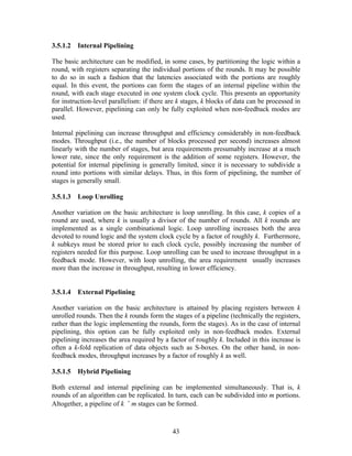 3.5.1.2   Internal Pipelining

The basic architecture can be modified, in some cases, by partitioning the logic within a
round, with registers separating the individual portions of the rounds. It may be possible
to do so in such a fashion that the latencies associated with the portions are roughly
equal. In this event, the portions can form the stages of an internal pipeline within the
round, with each stage executed in one system clock cycle. This presents an opportunity
for instruction-level parallelism: if there are k stages, k blocks of data can be processed in
parallel. However, pipelining can only be fully exploited when non-feedback modes are
used.

Internal pipelining can increase throughput and efficiency considerably in non-feedback
modes. Throughput (i.e., the number of blocks processed per second) increases almost
linearly with the number of stages, but area requirements presumably increase at a much
lower rate, since the only requirement is the addition of some registers. However, the
potential for internal pipelining is generally limited, since it is necessary to subdivide a
round into portions with similar delays. Thus, in this form of pipelining, the number of
stages is generally small.

3.5.1.3   Loop Unrolling

Another variation on the basic architecture is loop unrolling. In this case, k copies of a
round are used, where k is usually a divisor of the number of rounds. All k rounds are
implemented as a single combinational logic. Loop unrolling increases both the area
devoted to round logic and the system clock cycle by a factor of roughly k. Furthermore,
k subkeys must be stored prior to each clock cycle, possibly increasing the number of
registers needed for this purpose. Loop unrolling can be used to increase throughput in a
feedback mode. However, with loop unrolling, the area requirement usually increases
more than the increase in throughput, resulting in lower efficiency.


3.5.1.4   External Pipelining

Another variation on the basic architecture is attained by placing registers between k
unrolled rounds. Then the k rounds form the stages of a pipeline (technically the registers,
rather than the logic implementing the rounds, form the stages). As in the case of internal
pipelining, this option can be fully exploited only in non-feedback modes. External
pipelining increases the area required by a factor of roughly k. Included in this increase is
often a k-fold replication of data objects such as S-boxes. On the other hand, in non-
feedback modes, throughput increases by a factor of roughly k as well.

3.5.1.5   Hybrid Pipelining

Both external and internal pipelining can be implemented simultaneously. That is, k
rounds of an algorithm can be replicated. In turn, each can be subdivided into m portions.
Altogether, a pipeline of k × m stages can be formed.



                                             43
 