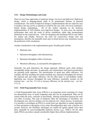 3.5.2 Design Methodologies and Goals

There are two basic approaches to hardware design: low-level and high-level. High-level
design, which is language-based, tends to be predominant because of practical
considerations. The result of high-level design is implementations that are relatively easy
to produce, but may not be as optimal as would be the case with a low-level (schematic-
based) design methodology.          All of the studies reporting on the hardware
implementations of AES finalists were high-level designs. In most cases, the reported
performance data were the result of device simulations, rather than measurements
performed on the actual devices. Tools for designing and simulating FPGAs and ASICs
are mature and reliable. However, the tools use conservative design rules and
assumptions, therefore the attainable clock rates of actual devices may sometimes exceed
the predictions of the simulations.

Another consideration is the implementation goals. Possible goals include:

   •   Minimum area.

   •   Maximum throughput, with unlimited area.

   •   Maximum throughput within a fixed area.

   •   Maximum efficiency, as measured by throughput/area.

Generally, the goal determines the design approach; different goals often produce
incompatible design decisions. In particular, area minimization and speed maximization
are generally polar opposites. The maximization of speed may affect efficiency. For
example, full loop unrolling (all rounds unrolled) may maximize throughput but increase
the required area and reduce efficiency. On the other hand, in non-feedback modes,
pipelining may increase throughput but keep efficiency essentially constant (in the
external case – see Sec. 3.5.1.4) or increase efficiency (in the internal case – see Sec.
3.5.1.2).

3.5.3 Field Programmable Gate Arrays

A Field Programmable Gate Array (FPGA) is an integrated circuit consisting of a large
two-dimensional array of small computing units that can be programmed. Data can be
routed within the array, vertically or horizontally. Altering connections between the units
can effect re-routing. This type of hardware offers the advantages of flexibility, low
development cost, and low product cost for relatively low volume devices. In particular,
it is possible to reconfigure an FPGA to switch from one algorithm to another algorithm,
or from encryption to decryption or key setup. Reconfiguration takes only a fraction of a
second. However, the flexibility advantages are traded off against speeds lower than
those attainable by non-reconfigurable hardware devices (e.g., ASICs). On the other
hand, FPGAs can achieve speeds considerably higher than software implementations.


                                            44
 