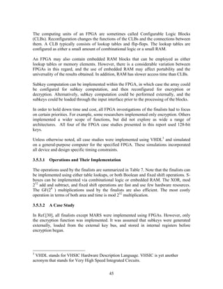 The computing units of an FPGA are sometimes called Configurable Logic Blocks
(CLBs). Reconfiguration changes the functions of the CLBs and the connections between
them. A CLB typically consists of lookup tables and flip-flops. The lookup tables are
configured as either a small amount of combinational logic or a small RAM.

An FPGA may also contain embedded RAM blocks that can be employed as either
lookup tables or memory elements. However, there is a considerable variation between
FPGAs in this regard, and the use of embedded RAM may affect portability and the
universality of the results obtained. In addition, RAM has slower access time than CLBs.

Subkey computation can be implemented within the FPGA, in which case the array could
be configured for subkey computation, and then reconfigured for encryption or
decryption. Alternatively, subkey computation could be performed externally, and the
subkeys could be loaded through the input interface prior to the processing of the blocks.

In order to hold down time and cost, all FPGA investigations of the finalists had to focus
on certain priorities. For example, some researchers implemented only encryption. Others
implemented a wider scope of functions, but did not explore as wide a range of
architectures. All four of the FPGA case studies presented in this report used 128-bit
keys.

Unless otherwise noted, all case studies were implemented using VHDL3 and simulated
on a general-purpose computer for the specified FPGA. These simulations incorporated
all device and design specific timing constraints.

3.5.3.1   Operations and Their Implementation

The operations used by the finalists are summarized in Table 7. Note that the finalists can
be implemented using either table lookups, or both Boolean and fixed shift operations. S-
boxes can be implemented via combinational logic or embedded RAM. The XOR, mod
232 add and subtract, and fixed shift operations are fast and use few hardware resources.
The GF(28 ) multiplications used by the finalists are also efficient. The most costly
operation in terms of both area and time is mod 232 multiplication.

3.5.3.2   A Case Study

In Ref.[30], all finalists except MARS were implemented using FPGAs. However, only
the encryption function was implemented. It was assumed that subkeys were generated
externally, loaded from the external key bus, and stored in internal registers before
encryption began.




3
 VHDL stands for VHSIC Hardware Description Language. VHSIC is yet another
acronym that stands for Very High Speed Integrated Circuits.


                                            45
 