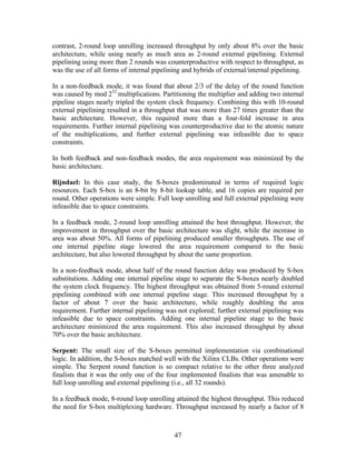 contrast, 2-round loop unrolling increased throughput by only about 8% over the basic
architecture, while using nearly as much area as 2-round external pipelining. External
pipelining using more than 2 rounds was counterproductive with respect to throughput, as
was the use of all forms of internal pipelining and hybrids of external/internal pipelining.

In a non-feedback mode, it was found that about 2/3 of the delay of the round function
was caused by mod 232 multiplications. Partitioning the multiplier and adding two internal
pipeline stages nearly tripled the system clock frequency. Combining this with 10-round
external pipelining resulted in a throughput that was more than 27 times greater than the
basic architecture. However, this required more than a four-fold increase in area
requirements. Further internal pipelining was counterproductive due to the atomic nature
of the multiplications, and further external pipelining was infeasible due to space
constraints.

In both feedback and non-feedback modes, the area requirement was minimized by the
basic architecture.

Rijndael: In this case study, the S-boxes predominated in terms of required logic
resources. Each S-box is an 8-bit by 8-bit lookup table, and 16 copies are required per
round. Other operations were simple. Full loop unrolling and full external pipelining were
infeasible due to space constraints.

In a feedback mode, 2-round loop unrolling attained the best throughput. However, the
improvement in throughput over the basic architecture was slight, while the increase in
area was about 50%. All forms of pipelining produced smaller throughputs. The use of
one internal pipeline stage lowered the area requirement compared to the basic
architecture, but also lowered throughput by about the same proportion.

In a non-feedback mode, about half of the round function delay was produced by S-box
substitutions. Adding one internal pipeline stage to separate the S-boxes nearly doubled
the system clock frequency. The highest throughput was obtained from 5-round external
pipelining combined with one internal pipeline stage. This increased throughput by a
factor of about 7 over the basic architecture, while roughly doubling the area
requirement. Further internal pipelining was not explored; further external pipelining was
infeasible due to space constraints. Adding one internal pipeline stage to the basic
architecture minimized the area requirement. This also increased throughput by about
70% over the basic architecture.

Serpent: The small size of the S-boxes permitted implementation via combinational
logic. In addition, the S-boxes matched well with the Xilinx CLBs. Other operations were
simple. The Serpent round function is so compact relative to the other three analyzed
finalists that it was the only one of the four implemented finalists that was amenable to
full loop unrolling and external pipelining (i.e., all 32 rounds).

In a feedback mode, 8-round loop unrolling attained the highest throughput. This reduced
the need for S-box multiplexing hardware. Throughput increased by nearly a factor of 8



                                            47
 