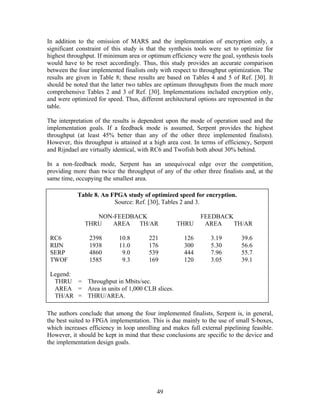 In addition to the omission of MARS and the implementation of encryption only, a
significant constraint of this study is that the synthesis tools were set to optimize for
highest throughput. If minimum area or optimum efficiency were the goal, synthesis tools
would have to be reset accordingly. Thus, this study provides an accurate comparison
between the four implemented finalists only with respect to throughput optimization. The
results are given in Table 8; these results are based on Tables 4 and 5 of Ref. [30]. It
should be noted that the latter two tables are optimum throughputs from the much more
comprehensive Tables 2 and 3 of Ref. [30]. Implementations included encryption only,
and were optimized for speed. Thus, different architectural options are represented in the
table.

The interpretation of the results is dependent upon the mode of operation used and the
implementation goals. If a feedback mode is assumed, Serpent provides the highest
throughput (at least 45% better than any of the other three implemented finalists).
However, this throughput is attained at a high area cost. In terms of efficiency, Serpent
and Rijndael are virtually identical, with RC6 and Twofish both about 30% behind.

In a non-feedback mode, Serpent has an unequivocal edge over the competition,
providing more than twice the throughput of any of the other three finalists and, at the
same time, occupying the smallest area.

            Table 8. An FPGA study of optimized speed for encryption.
                         Source: Ref. [30], Tables 2 and 3.

                  NON-FEEDBACK                               FEEDBACK
               THRU  AREA   TH/AR                  THRU       AREA    TH/AR

 RC6            2398        10.8        221           126        3.19        39.6
 RIJN           1938        11.0        176           300        5.30        56.6
 SERP           4860         9.0        539           444        7.96        55.7
 TWOF           1585         9.3        169           120        3.05        39.1

 Legend:
  THRU = Throughput in Mbits/sec.
  AREA = Area in units of 1,000 CLB slices.
  TH/AR = THRU/AREA.

The authors conclude that among the four implemented finalists, Serpent is, in general,
the best suited to FPGA implementation. This is due mainly to the use of small S-boxes,
which increases efficiency in loop unrolling and makes full external pipelining feasible.
However, it should be kept in mind that these conclusions are specific to the device and
the implementation design goals.




                                           49
 