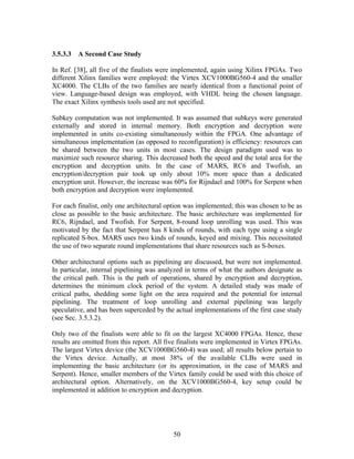 3.5.3.3   A Second Case Study

In Ref. [38], all five of the finalists were implemented, again using Xilinx FPGAs. Two
different Xilinx families were employed: the Virtex XCV1000BG560-4 and the smaller
XC4000. The CLBs of the two families are nearly identical from a functional point of
view. Language-based design was employed, with VHDL being the chosen language.
The exact Xilinx synthesis tools used are not specified.

Subkey computation was not implemented. It was assumed that subkeys were generated
externally and stored in internal memory. Both encryption and decryption were
implemented in units co-existing simultaneously within the FPGA. One advantage of
simultaneous implementation (as opposed to reconfiguration) is efficiency: resources can
be shared between the two units in most cases. The design paradigm used was to
maximize such resource sharing. This decreased both the speed and the total area for the
encryption and decryption units. In the case of MARS, RC6 and Twofish, an
encryption/decryption pair took up only about 10% more space than a dedicated
encryption unit. However, the increase was 60% for Rijndael and 100% for Serpent when
both encryption and decryption were implemented.

For each finalist, only one architectural option was implemented; this was chosen to be as
close as possible to the basic architecture. The basic architecture was implemented for
RC6, Rijndael, and Twofish. For Serpent, 8-round loop unrolling was used. This was
motivated by the fact that Serpent has 8 kinds of rounds, with each type using a single
replicated S-box. MARS uses two kinds of rounds, keyed and mixing. This necessitated
the use of two separate round implementations that share resources such as S-boxes.

Other architectural options such as pipelining are discussed, but were not implemented.
In particular, internal pipelining was analyzed in terms of what the authors designate as
the critical path. This is the path of operations, shared by encryption and decryption,
determines the minimum clock period of the system. A detailed study was made of
critical paths, shedding some light on the area required and the potential for internal
pipelining. The treatment of loop unrolling and external pipelining was largely
speculative, and has been superceded by the actual implementations of the first case study
(see Sec. 3.5.3.2).

Only two of the finalists were able to fit on the largest XC4000 FPGAs. Hence, these
results are omitted from this report. All five finalists were implemented in Virtex FPGAs.
The largest Virtex device (the XCV1000BG560-4) was used; all results below pertain to
the Virtex device. Actually, at most 38% of the available CLBs were used in
implementing the basic architecture (or its approximation, in the case of MARS and
Serpent). Hence, smaller members of the Virtex family could be used with this choice of
architectural option. Alternatively, on the XCV1000BG560-4, key setup could be
implemented in addition to encryption and decryption.




                                           50
 