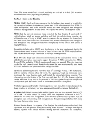 Note: The terms internal and external pipelining are referred to in Ref. [38] as outer-
round and inner-round pipelining, respectively.

3.5.3.3.1 Notes on the Finalists

MARS: MARS fared well when measured by the hardware that needed to be added to
the encryption hardware to support decryption: two 32-bit subtracters and three 32-bit, 2-
input multiplexers. The extra hardware needed for both encryption and decryption
increased the required area by only about 10% beyond that needed for encryption alone.

MARS had the slowest minimum clock period of the five finalists. It used mod 232
multiplications, which are atomic and slow, and limit internal pipelining potential. An
additional source of delay in MARS was the resource sharing between the forward and
backward keyed transformations. On the other hand, resource sharing between encryption
and decryption (one encryption/decryption multiplexer) on the critical path caused a
negligible delay.

In addition to being slow, MARS also fared poorly in the area requirement, due to the
heterogeneous round structure, the use of large S-boxes, and the 32-bit multiplications.
The S-boxes were the major contributor to the large area requirement.

RC6: RC6 also fared well when measured in terms of the hardware that needed to be
added to the encryption hardware to support decryption. A 32-bit subtracter, two 32-bit,
2-input XORs, and eight 32 bit, 2-input multiplexers were required. The extra hardware
needed for both encryption and decryption increased the area requirement by only about
10% over and above the space needed for encryption alone.

Operations dominating the area were two mod 232 squarings, twelve 32-bit multiplexes,
and two variable rotations of 32-bit words. The squarings, which are atomic and slow,
dominated the round function delay and limited the internal pipelining potential. This
observation agreed with that of the first case study (see Sec. 3.5.3.2). Resource sharing
caused additional delay, due to the presence of three encryption/decryption multiplexers
on the critical path. RC6 ranks fourth in terms of the minimum clock period.

While the squaring and variable rotation operations were slow, they were not excessively
large, resulting in a relatively low area requirement (second best among the finalists).

Rijndael: In Rijndael, the encryption and decryption units are more separate than in RC6
or MARS. The units shared 16 lookup tables that implement inversions in GF(28).
Otherwise, the units were independent. Since the lookup tables took up about 40% of
encryption area, implementing both encryption and decryption required about 60% more
hardware than encryption alone.

Rijndael has the lowest clock period of the finalists. Its critical path contained only fast
operations, with the greatest delay produced by S-box accesses. The large data objects
needed, together with limited resource sharing between encryption and decryption,



                                            51
 