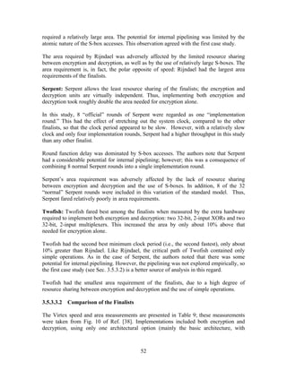 required a relatively large area. The potential for internal pipelining was limited by the
atomic nature of the S-box accesses. This observation agreed with the first case study.

The area required by Rijndael was adversely affected by the limited resource sharing
between encryption and decryption, as well as by the use of relatively large S-boxes. The
area requirement is, in fact, the polar opposite of speed: Rijndael had the largest area
requirements of the finalists.

Serpent: Serpent allows the least resource sharing of the finalists; the encryption and
decryption units are virtually independent. Thus, implementing both encryption and
decryption took roughly double the area needed for encryption alone.

In this study, 8 “official” rounds of Serpent were regarded as one “implementation
round.” This had the effect of stretching out the system clock, compared to the other
finalists, so that the clock period appeared to be slow. However, with a relatively slow
clock and only four implementation rounds, Serpent had a higher throughput in this study
than any other finalist.

Round function delay was dominated by S-box accesses. The authors note that Serpent
had a considerable potential for internal pipelining; however; this was a consequence of
combining 8 normal Serpent rounds into a single implementation round.

Serpent’s area requirement was adversely affected by the lack of resource sharing
between encryption and decryption and the use of S-boxes. In addition, 8 of the 32
“normal” Serpent rounds were included in this variation of the standard model. Thus,
Serpent fared relatively poorly in area requirements.

Twofish: Twofish fared best among the finalists when measured by the extra hardware
required to implement both encryption and decryption: two 32-bit, 2-input XORs and two
32-bit, 2-input multiplexers. This increased the area by only about 10% above that
needed for encryption alone.

Twofish had the second best minimum clock period (i.e., the second fastest), only about
10% greater than Rijndael. Like Rijndael, the critical path of Twofish contained only
simple operations. As in the case of Serpent, the authors noted that there was some
potential for internal pipelining. However, the pipelining was not explored empirically, so
the first case study (see Sec. 3.5.3.2) is a better source of analysis in this regard.

Twofish had the smallest area requirement of the finalists, due to a high degree of
resource sharing between encryption and decryption and the use of simple operations.

3.5.3.3.2 Comparison of the Finalists

The Virtex speed and area measurements are presented in Table 9; these measurements
were taken from Fig. 10 of Ref. [38]. Implementations included both encryption and
decryption, using only one architectural option (mainly the basic architecture, with



                                            52
 
