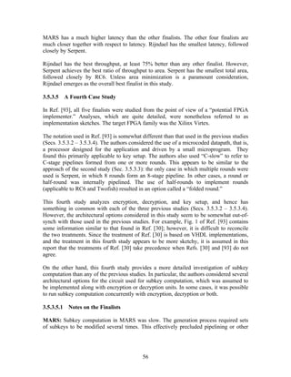 MARS has a much higher latency than the other finalists. The other four finalists are
much closer together with respect to latency. Rijndael has the smallest latency, followed
closely by Serpent.

Rijndael has the best throughput, at least 75% better than any other finalist. However,
Serpent achieves the best ratio of throughput to area. Serpent has the smallest total area,
followed closely by RC6. Unless area minimization is a paramount consideration,
Rijndael emerges as the overall best finalist in this study.

3.5.3.5   A Fourth Case Study

In Ref. [93], all five finalists were studied from the point of view of a “potential FPGA
implementer.” Analyses, which are quite detailed, were nonetheless referred to as
implementation sketches. The target FPGA family was the Xilinx Virtex.

The notation used in Ref. [93] is somewhat different than that used in the previous studies
(Secs. 3.5.3.2 – 3.5.3.4). The authors considered the use of a microcoded datapath, that is,
a processor designed for the application and driven by a small microprogram. They
found this primarily applicable to key setup. The authors also used “C-slow” to refer to
C-stage pipelines formed from one or more rounds. This appears to be similar to the
approach of the second study (Sec. 3.5.3.3): the only case in which multiple rounds were
used is Serpent, in which 8 rounds form an 8-stage pipeline. In other cases, a round or
half-round was internally pipelined. The use of half-rounds to implement rounds
(applicable to RC6 and Twofish) resulted in an option called a “folded round.”

This fourth study analyzes encryption, decryption, and key setup, and hence has
something in common with each of the three previous studies (Secs. 3.5.3.2 – 3.5.3.4).
However, the architectural options considered in this study seem to be somewhat out-of-
synch with those used in the previous studies. For example, Fig. 1 of Ref. [93] contains
some information similar to that found in Ref. [30]; however, it is difficult to reconcile
the two treatments. Since the treatment of Ref. [30] is based on VHDL implementations,
and the treatment in this fourth study appears to be more sketchy, it is assumed in this
report that the treatments of Ref. [30] take precedence when Refs. [30] and [93] do not
agree.

On the other hand, this fourth study provides a more detailed investigation of subkey
computation than any of the previous studies. In particular, the authors considered several
architectural options for the circuit used for subkey computation, which was assumed to
be implemented along with encryption or decryption units. In some cases, it was possible
to run subkey computation concurrently with encryption, decryption or both.

3.5.3.5.1 Notes on the Finalists

MARS: Subkey computation in MARS was slow. The generation process required sets
of subkeys to be modified several times. This effectively precluded pipelining or other




                                            56
 