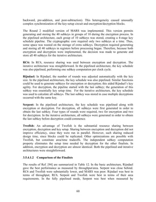 backward, pre-addition, and post-subtraction). This heterogeneity caused unusually
complex synchronization of the key-setup circuit and encryption/decryption blocks.

The Round 2 modified version of MARS was implemented. This version permits
generating and storing the 40 subkeys in groups of 10 during the encryption process. In
the pipelined architecture, each group of 10 subkeys was stored, creating a 4-stage key
schedule pipeline. The cryptographic core required only two subkeys at a time. Thus,
some space was wasted on the storage of extra subkeys. Decryption required generating
and storing all 40 subkeys in registers before processing began. Therefore, because both
encryption and decryption were implemented, the decision was made to generate and
store all 40 subkeys for the iterative architecture.

RC6: In RC6, resource sharing was used between encryption and decryption. The
iterative architecture was straightforward. In the pipelined architecture, the key schedule
was also pipelined, performing one subkey computation per clock cycle.

Rijndael: In Rijndael, the number of rounds was adjusted automatically with the key
size. In the pipelined architecture, the key schedule was also pipelined. Similar functions
could be used to generate subkeys for encryption or decryption; this aided Rijndael’s key
agility. For decryption, the pipeline started with the last subkey; the generation of this
subkey was essentially key setup time. For the iterative architecture, the key schedule
was used to calculate all subkeys. The last subkey was stored in case multiple decryptions
occurred with the same key.

Serpent: In the pipelined architecture, the key schedule was pipelined along with
encryption or decryption. For decryption, all subkeys were first generated in order to
obtain the last subkey. Four types of rounds were required, two for encryption and two
for decryption. In the iterative architecture, all subkeys were generated in order to obtain
the last subkey before decryption could commence.

Twofish: An advantage of Twofish is the substantial resource sharing between
encryption, decryption and key setup. Sharing between encryption and decryption did not
improve efficiency, since they were run in parallel. However, such sharing reduced
design time, since blocks could be replicated. Other optimizations are possible with
Twofish, but constitute area/time tradeoffs. The independent subkey computation
property eliminates the setup time needed by decryption for the other finalists. In
addition, encryption and decryption are almost identical. Both the pipelined and iterative
architectures were straightforward.

3.5.4.1.2 Comparison of the Finalists

The results of Ref. [94] are summarized in Table 12. In the basic architecture, Rijndael
gave the best performance as measured by throughput/area. Serpent was close behind.
RC6 and Twofish were substantially lower, and MARS was poor. Rijndael was best in
terms of throughput; RC6, Serpent and Twofish were best in terms of their area
requirements. In the fully pipelined mode, Serpent was best when measured by



                                            60
 