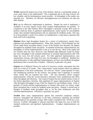 MARS required the largest area of any of the finalists, often by a considerable margin, in
every study where it was implemented. This is apparently due to the large S-boxes, the
key schedule, and the heterogeneous round structure. Its throughput in the studies was
generally low. Therefore, its efficiency (throughput/area) was uniformly less than the
other finalists.

RC6 can be effectively implemented in hardware. Despite the need to implement a
multiplier or an array squarer circuit, fairly compact implementations are possible. In
comparison to the other finalists, RC6’s throughput is generally average. RC6 seems to
perform relatively better in pipelined implementations, useful mainly for non-feedback
modes, than unrolled implementations that are optimized for feedback modes. This may
be at least partially a result of its reliance on multiplication, a long latency operation that
lends itself well to pipelining.

Rijndael allows high throughput designs for a variety of architectures, namely basic,
pipelined and unrolled implementations. When fully unrolled, 128-bit Rijndael has the
lowest single block encryption latency of any of the finalists and, therefore, the highest
throughput for feedback mode encryption. In standard architecture implementations, the
throughput of 128-bit implementations is also at or near the top. Most of the studies did
not consider other key sizes. However, since Rijndael adds additional rounds for larger
key sizes, throughput in the standard architecture or unrolled implementations falls with
larger key sizes, but still remains good. For fully pipelined implementations, area
requirements increase with larger key sizes, but throughput is unaffected. Rijndael has
good performance in fully pipelined implementations, giving it non-feedback throughput
performance that is second only to Serpent. Efficiency is generally very good.

Serpent uses 8 different S-boxes for each of 8 successive rounds, and repeats this four
times for a total of 32 rounds. This, “major/minor” round structure offers two different
interpretations of the basic architecture: one with one “minor” round repeated 32 times
and multiplexing hardware for the S-boxes, and another with 8 pipelined or unrolled
minor rounds that are repeated four times. The first alternative allows compact
implementations, while the second alternative eliminates S-box multiplexing and offers
better throughput and efficiency. One round of Serpent has the smallest latency of any of
the finalist algorithms; therefore, fully pipelined (32 stage) implementations of Serpent
offer the highest throughput of any of the five finalists for non-feedback modes. Fully or
partially (8 round) unrolled implementations of Serpent offer good, low latency single
block encryption that is useful for feedback mode encryption. Serpent is second only to
Rijndael in feedback mode throughput (that is, for the basic architecture and fully
unrolled implementations). Efficiency is generally very good.

Twofish offers many implementation options that somewhat complicate analysis.
However, throughput and efficiency in the basic architecture, pipelined and unrolled
implementations was generally average. Most studies considered only 128-bit key sizes;
however, Twofish’s throughput is reduced somewhat with larger key sizes in both the
standard architecture and pipelined implementations. Compact implementations are
possible.



                                              64
 
